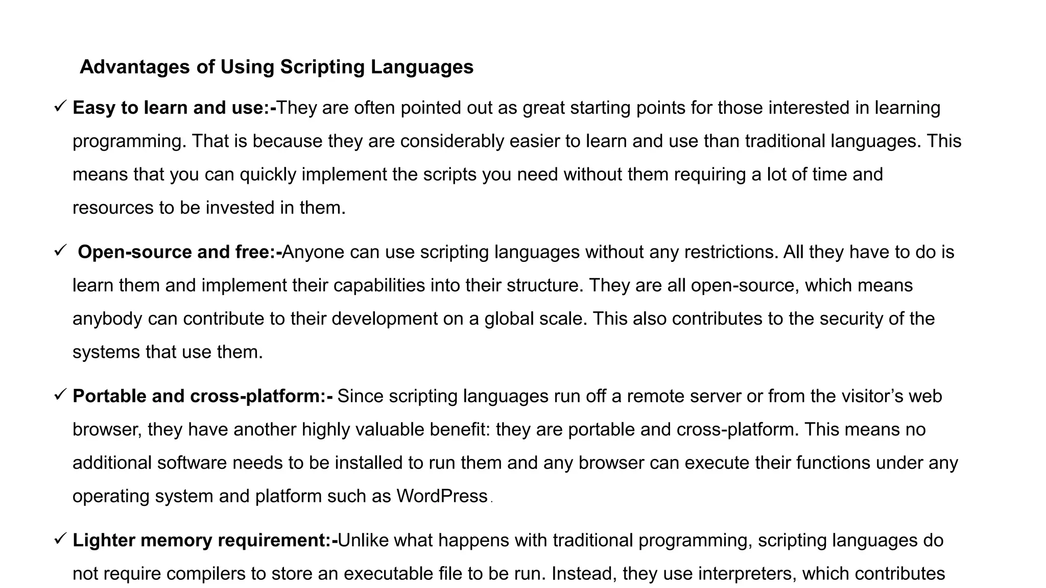 Advantages of Using Scripting Languages
 Easy to learn and use:-They are often pointed out as great starting points for those interested in learning
programming. That is because they are considerably easier to learn and use than traditional languages. This
means that you can quickly implement the scripts you need without them requiring a lot of time and
resources to be invested in them.
 Open-source and free:-Anyone can use scripting languages without any restrictions. All they have to do is
learn them and implement their capabilities into their structure. They are all open-source, which means
anybody can contribute to their development on a global scale. This also contributes to the security of the
systems that use them.
 Portable and cross-platform:- Since scripting languages run off a remote server or from the visitor’s web
browser, they have another highly valuable benefit: they are portable and cross-platform. This means no
additional software needs to be installed to run them and any browser can execute their functions under any
operating system and platform such as WordPress.
 Lighter memory requirement:-Unlike what happens with traditional programming, scripting languages do
not require compilers to store an executable file to be run. Instead, they use interpreters, which contributes
 