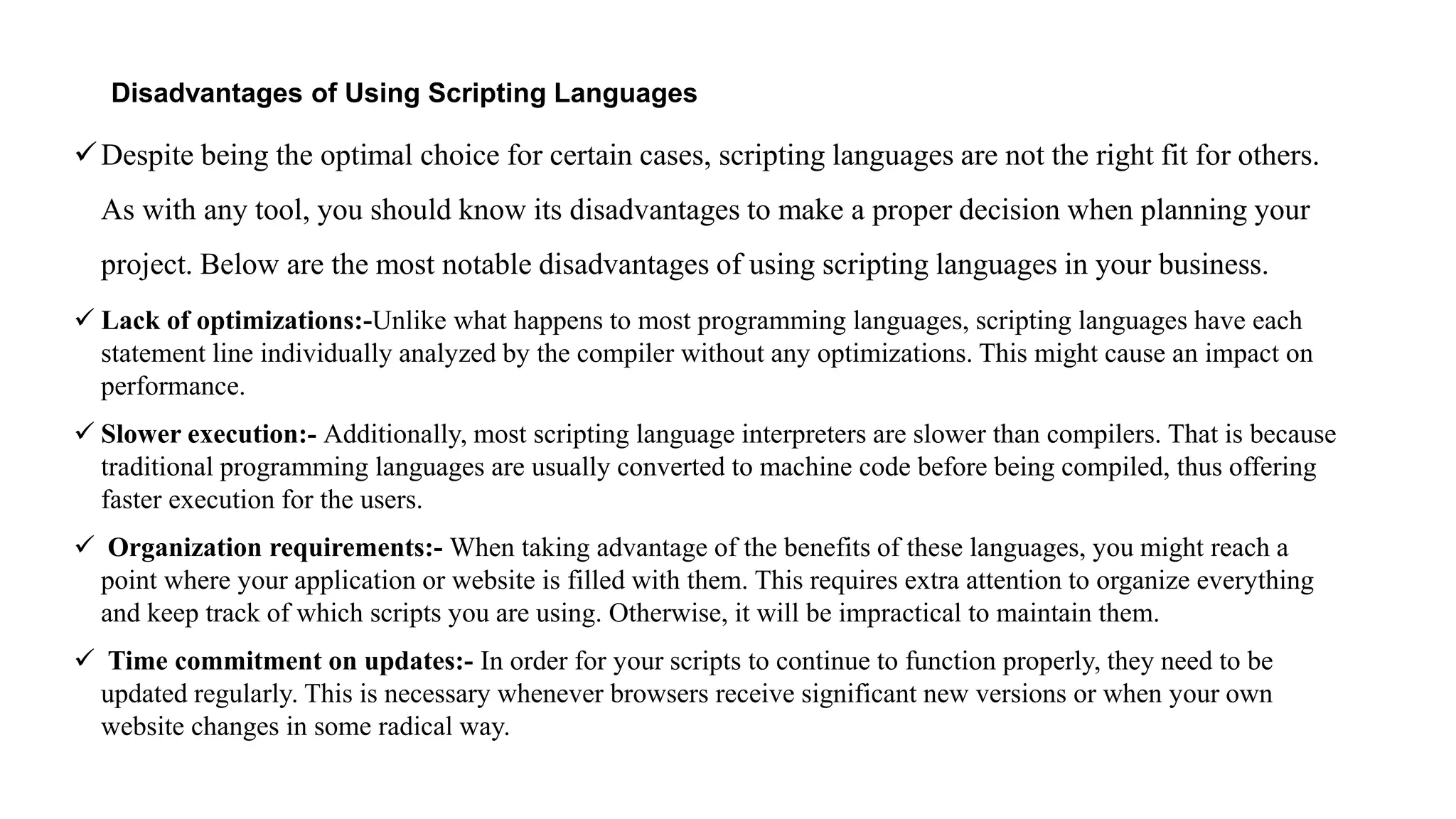 Disadvantages of Using Scripting Languages
Despite being the optimal choice for certain cases, scripting languages are not the right fit for others.
As with any tool, you should know its disadvantages to make a proper decision when planning your
project. Below are the most notable disadvantages of using scripting languages in your business.
 Lack of optimizations:-Unlike what happens to most programming languages, scripting languages have each
statement line individually analyzed by the compiler without any optimizations. This might cause an impact on
performance.
 Slower execution:- Additionally, most scripting language interpreters are slower than compilers. That is because
traditional programming languages are usually converted to machine code before being compiled, thus offering
faster execution for the users.
 Organization requirements:- When taking advantage of the benefits of these languages, you might reach a
point where your application or website is filled with them. This requires extra attention to organize everything
and keep track of which scripts you are using. Otherwise, it will be impractical to maintain them.
 Time commitment on updates:- In order for your scripts to continue to function properly, they need to be
updated regularly. This is necessary whenever browsers receive significant new versions or when your own
website changes in some radical way.
 
