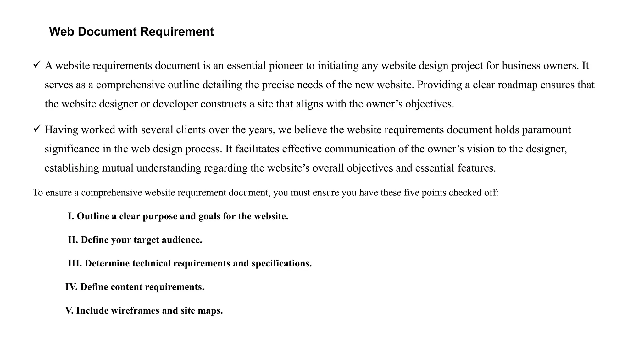 Web Document Requirement
 A website requirements document is an essential pioneer to initiating any website design project for business owners. It
serves as a comprehensive outline detailing the precise needs of the new website. Providing a clear roadmap ensures that
the website designer or developer constructs a site that aligns with the owner’s objectives.
 Having worked with several clients over the years, we believe the website requirements document holds paramount
significance in the web design process. It facilitates effective communication of the owner’s vision to the designer,
establishing mutual understanding regarding the website’s overall objectives and essential features.
To ensure a comprehensive website requirement document, you must ensure you have these five points checked off:
I. Outline a clear purpose and goals for the website.
II. Define your target audience.
III. Determine technical requirements and specifications.
IV. Define content requirements.
V. Include wireframes and site maps.
 