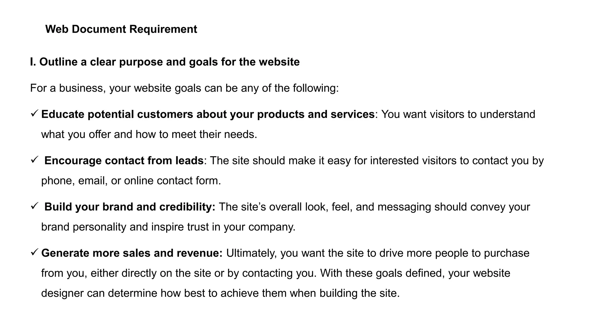 Web Document Requirement
I. Outline a clear purpose and goals for the website
For a business, your website goals can be any of the following:
 Educate potential customers about your products and services: You want visitors to understand
what you offer and how to meet their needs.
 Encourage contact from leads: The site should make it easy for interested visitors to contact you by
phone, email, or online contact form.
 Build your brand and credibility: The site’s overall look, feel, and messaging should convey your
brand personality and inspire trust in your company.
 Generate more sales and revenue: Ultimately, you want the site to drive more people to purchase
from you, either directly on the site or by contacting you. With these goals defined, your website
designer can determine how best to achieve them when building the site.
 