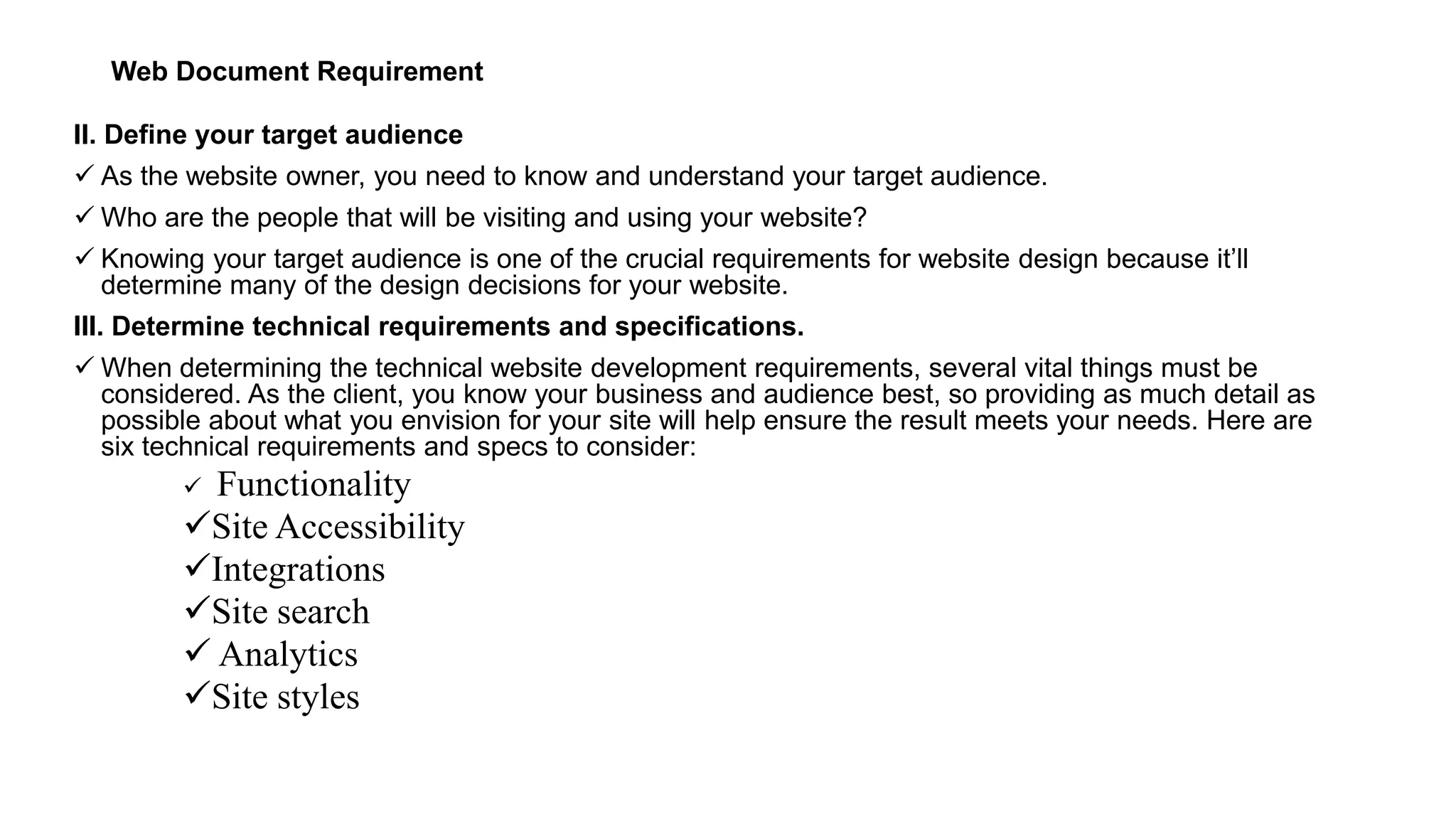 Web Document Requirement
II. Define your target audience
 As the website owner, you need to know and understand your target audience.
 Who are the people that will be visiting and using your website?
 Knowing your target audience is one of the crucial requirements for website design because it’ll
determine many of the design decisions for your website.
III. Determine technical requirements and specifications.
 When determining the technical website development requirements, several vital things must be
considered. As the client, you know your business and audience best, so providing as much detail as
possible about what you envision for your site will help ensure the result meets your needs. Here are
six technical requirements and specs to consider:
 Functionality
Site Accessibility
Integrations
Site search
 Analytics
Site styles
 