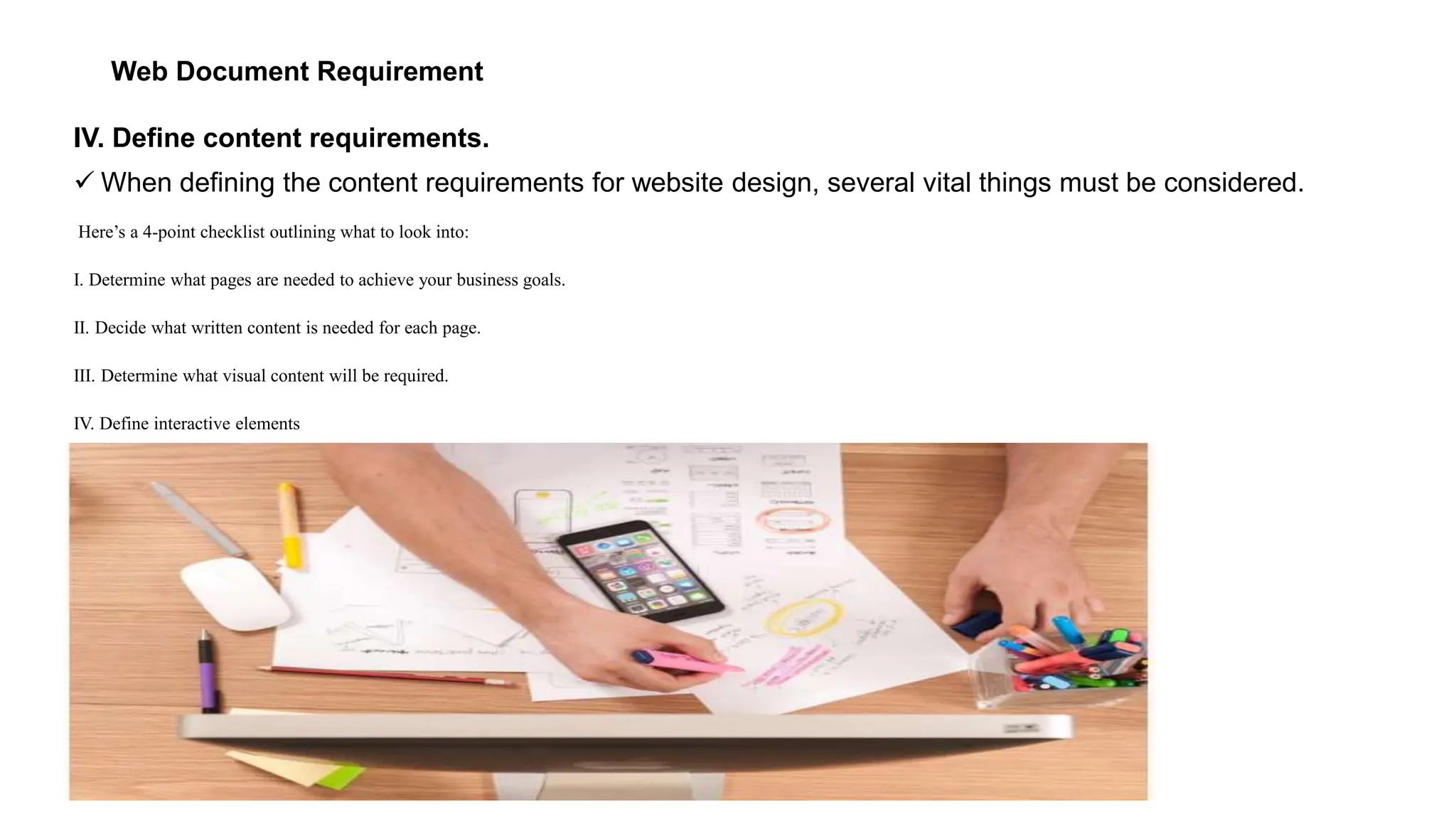 Web Document Requirement
IV. Define content requirements.
 When defining the content requirements for website design, several vital things must be considered.
Here’s a 4-point checklist outlining what to look into:
I. Determine what pages are needed to achieve your business goals.
II. Decide what written content is needed for each page.
III. Determine what visual content will be required.
IV. Define interactive elements
 