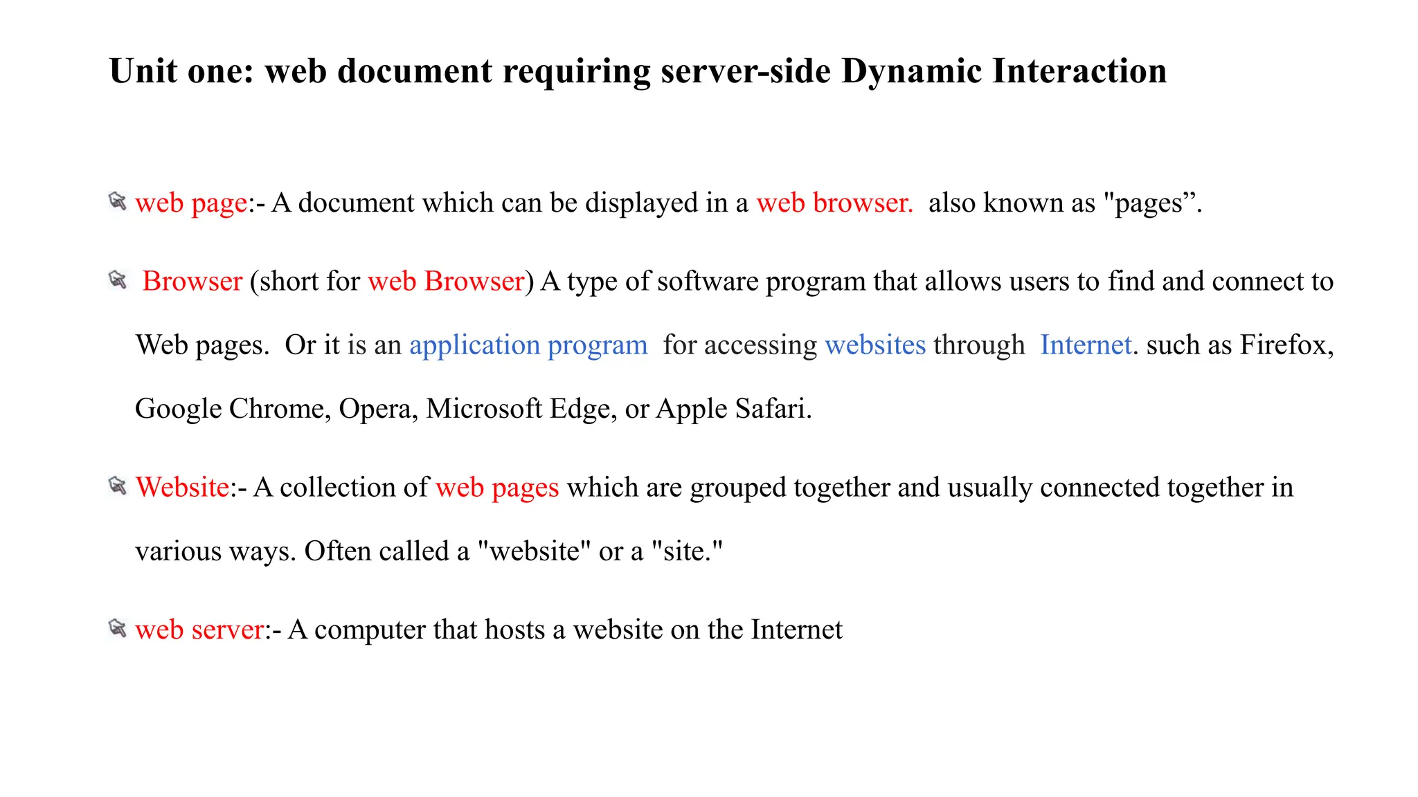 Unit one: web document requiring server-side Dynamic Interaction
web page:- A document which can be displayed in a web browser. also known as "pages”.
Browser (short for web Browser) A type of software program that allows users to find and connect to
Web pages. Or it is an application program for accessing websites through Internet. such as Firefox,
Google Chrome, Opera, Microsoft Edge, or Apple Safari.
Website:- A collection of web pages which are grouped together and usually connected together in
various ways. Often called a "website" or a "site."
web server:- A computer that hosts a website on the Internet
 