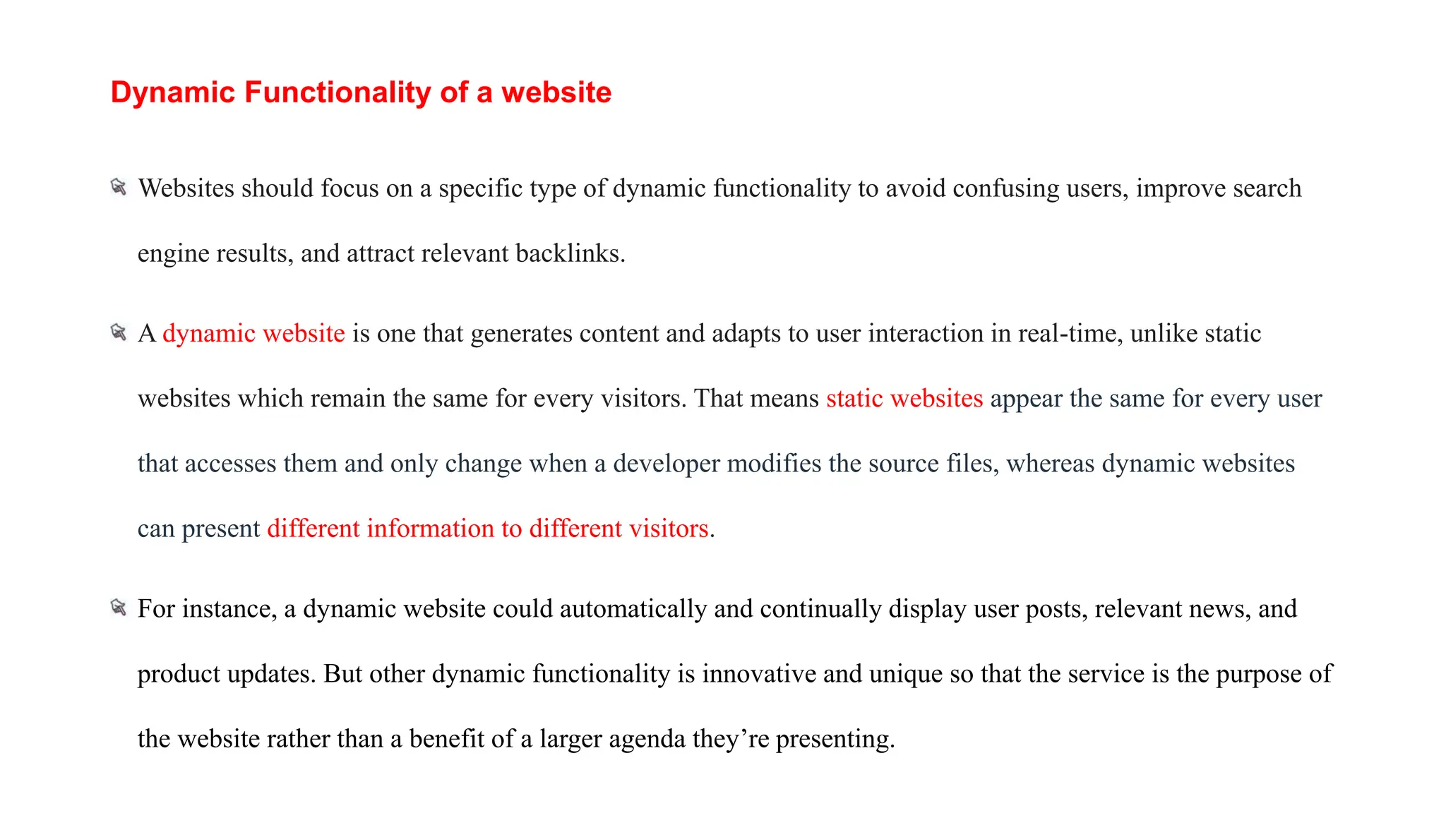 Dynamic Functionality of a website
Websites should focus on a specific type of dynamic functionality to avoid confusing users, improve search
engine results, and attract relevant backlinks.
A dynamic website is one that generates content and adapts to user interaction in real-time, unlike static
websites which remain the same for every visitors. That means static websites appear the same for every user
that accesses them and only change when a developer modifies the source files, whereas dynamic websites
can present different information to different visitors.
For instance, a dynamic website could automatically and continually display user posts, relevant news, and
product updates. But other dynamic functionality is innovative and unique so that the service is the purpose of
the website rather than a benefit of a larger agenda they’re presenting.
 