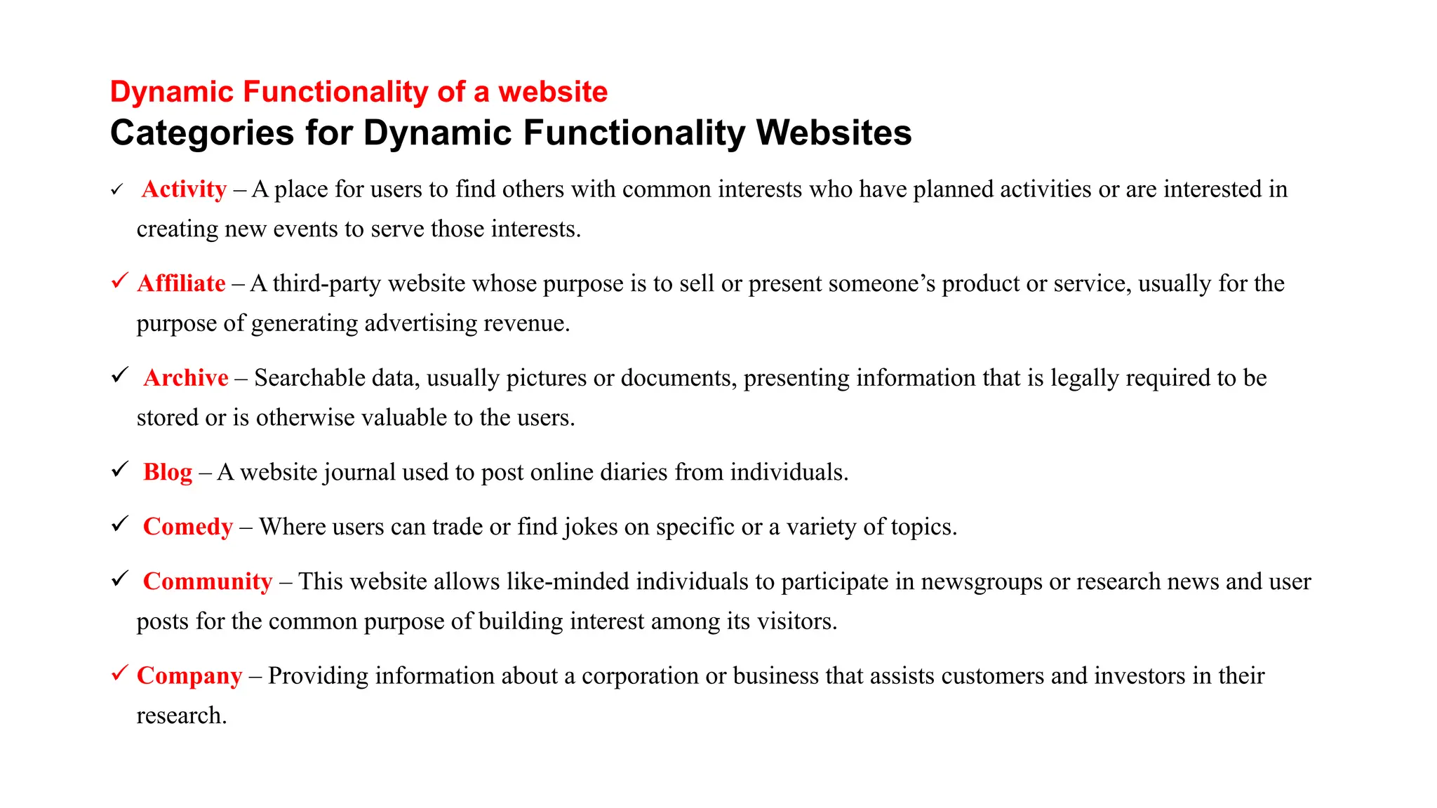 Dynamic Functionality of a website
Categories for Dynamic Functionality Websites
 Activity – A place for users to find others with common interests who have planned activities or are interested in
creating new events to serve those interests.
 Affiliate – A third-party website whose purpose is to sell or present someone’s product or service, usually for the
purpose of generating advertising revenue.
 Archive – Searchable data, usually pictures or documents, presenting information that is legally required to be
stored or is otherwise valuable to the users.
 Blog – A website journal used to post online diaries from individuals.
 Comedy – Where users can trade or find jokes on specific or a variety of topics.
 Community – This website allows like-minded individuals to participate in newsgroups or research news and user
posts for the common purpose of building interest among its visitors.
 Company – Providing information about a corporation or business that assists customers and investors in their
research.
 