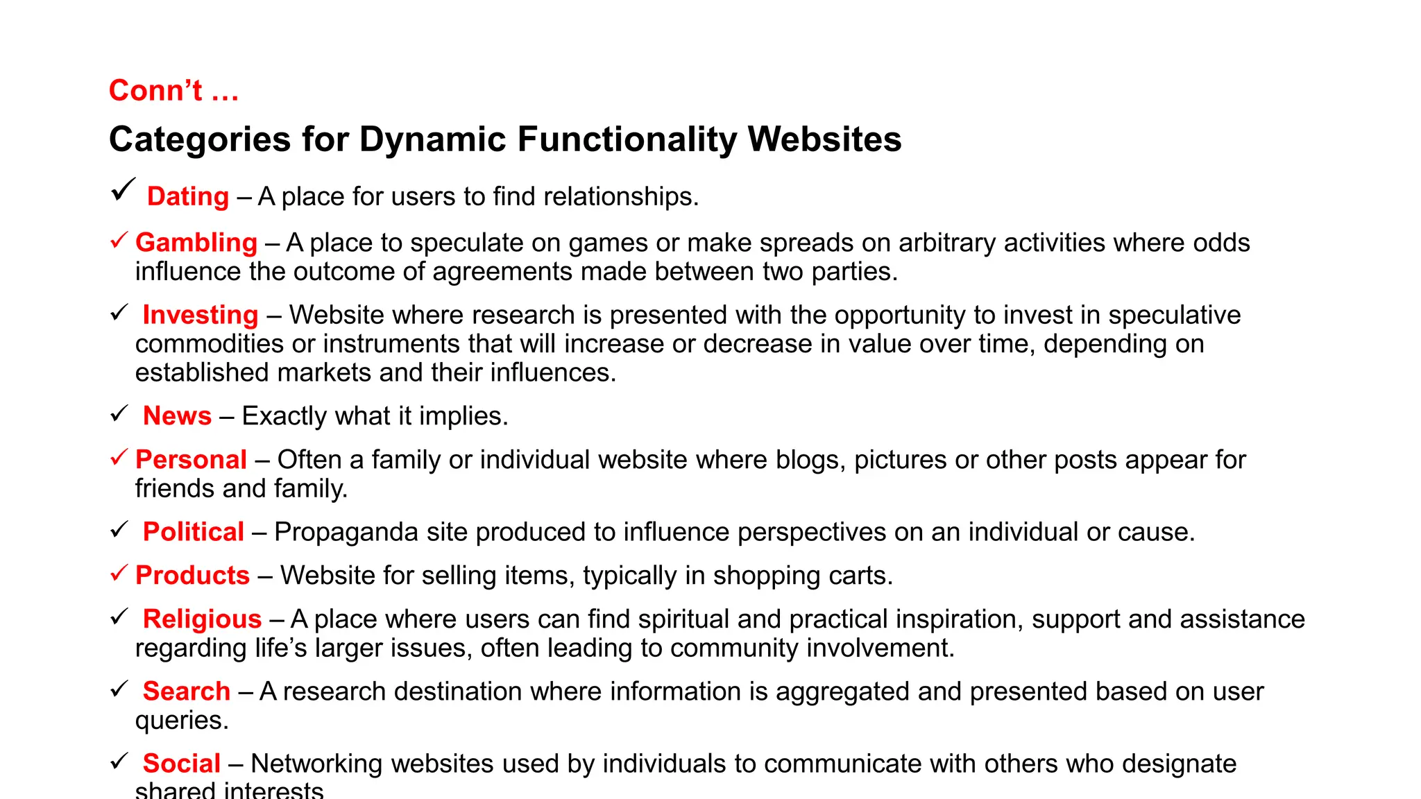 Conn’t …
Categories for Dynamic Functionality Websites
 Dating – A place for users to find relationships.
 Gambling – A place to speculate on games or make spreads on arbitrary activities where odds
influence the outcome of agreements made between two parties.
 Investing – Website where research is presented with the opportunity to invest in speculative
commodities or instruments that will increase or decrease in value over time, depending on
established markets and their influences.
 News – Exactly what it implies.
 Personal – Often a family or individual website where blogs, pictures or other posts appear for
friends and family.
 Political – Propaganda site produced to influence perspectives on an individual or cause.
 Products – Website for selling items, typically in shopping carts.
 Religious – A place where users can find spiritual and practical inspiration, support and assistance
regarding life’s larger issues, often leading to community involvement.
 Search – A research destination where information is aggregated and presented based on user
queries.
 Social – Networking websites used by individuals to communicate with others who designate
 