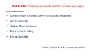 Module Title: Producing server-side script for dynamic web pages
Units Under this module:-
Web Document Requiring server-side dynamic interaction
Server-side script
Produce Web Documents
Test scripts and debug
Set up Security
Compiled By Alelign M.(MSc in computer Networking )
 