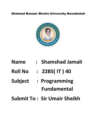 Shaheed Benazir Bhutto University Nawabshah
Name : Shamshad Jamali
Roll No : 22BS( IT ) 40
Subject : Programming .
. Fundamental
Submit To : Sir Umair Sheikh
 