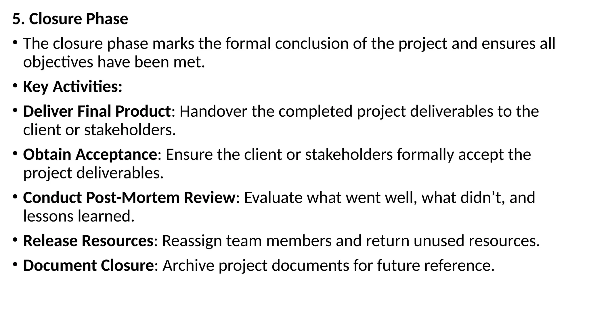 5. Closure Phase
• The closure phase marks the formal conclusion of the project and ensures all
objectives have been met.
• Key Activities:
• Deliver Final Product: Handover the completed project deliverables to the
client or stakeholders.
• Obtain Acceptance: Ensure the client or stakeholders formally accept the
project deliverables.
• Conduct Post-Mortem Review: Evaluate what went well, what didn’t, and
lessons learned.
• Release Resources: Reassign team members and return unused resources.
• Document Closure: Archive project documents for future reference.
 
