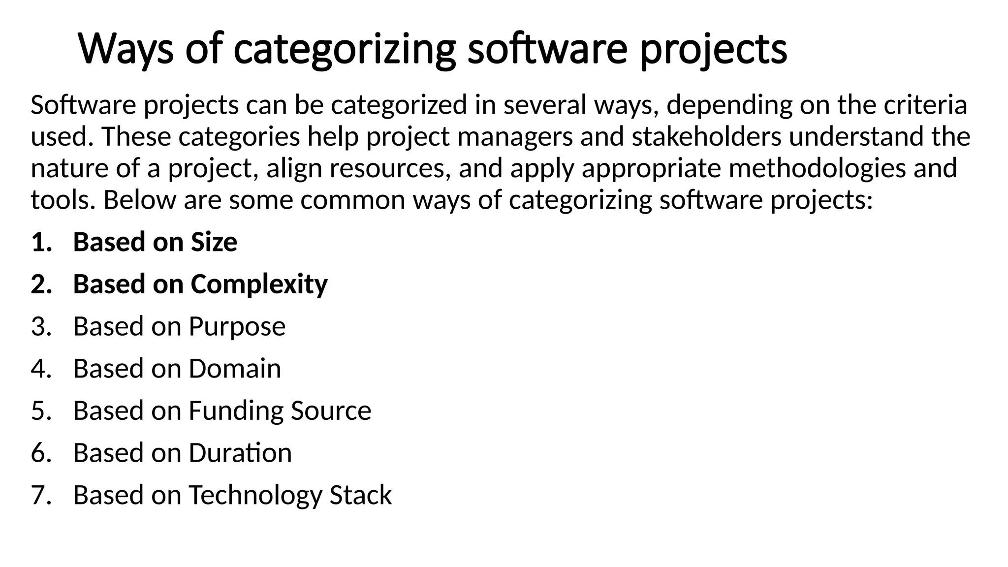 Ways of categorizing software projects
Software projects can be categorized in several ways, depending on the criteria
used. These categories help project managers and stakeholders understand the
nature of a project, align resources, and apply appropriate methodologies and
tools. Below are some common ways of categorizing software projects:
1. Based on Size
2. Based on Complexity
3. Based on Purpose
4. Based on Domain
5. Based on Funding Source
6. Based on Duration
7. Based on Technology Stack
 