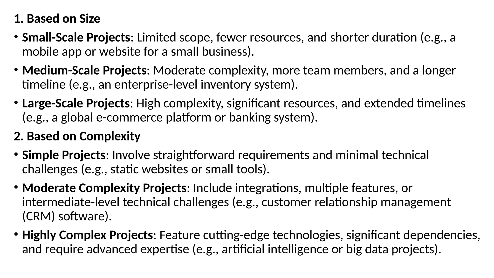 1. Based on Size
• Small-Scale Projects: Limited scope, fewer resources, and shorter duration (e.g., a
mobile app or website for a small business).
• Medium-Scale Projects: Moderate complexity, more team members, and a longer
timeline (e.g., an enterprise-level inventory system).
• Large-Scale Projects: High complexity, significant resources, and extended timelines
(e.g., a global e-commerce platform or banking system).
2. Based on Complexity
• Simple Projects: Involve straightforward requirements and minimal technical
challenges (e.g., static websites or small tools).
• Moderate Complexity Projects: Include integrations, multiple features, or
intermediate-level technical challenges (e.g., customer relationship management
(CRM) software).
• Highly Complex Projects: Feature cutting-edge technologies, significant dependencies,
and require advanced expertise (e.g., artificial intelligence or big data projects).
 