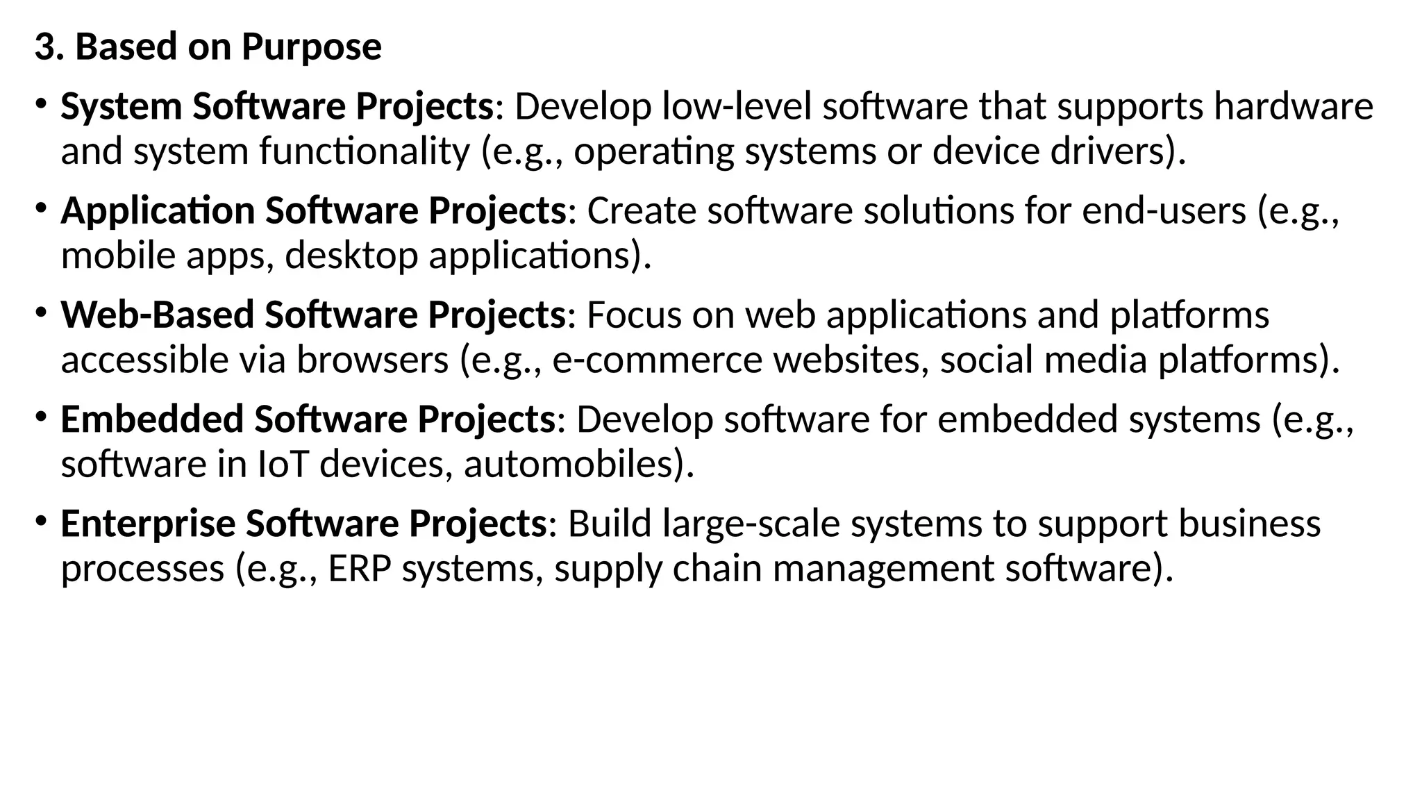 3. Based on Purpose
• System Software Projects: Develop low-level software that supports hardware
and system functionality (e.g., operating systems or device drivers).
• Application Software Projects: Create software solutions for end-users (e.g.,
mobile apps, desktop applications).
• Web-Based Software Projects: Focus on web applications and platforms
accessible via browsers (e.g., e-commerce websites, social media platforms).
• Embedded Software Projects: Develop software for embedded systems (e.g.,
software in IoT devices, automobiles).
• Enterprise Software Projects: Build large-scale systems to support business
processes (e.g., ERP systems, supply chain management software).
 