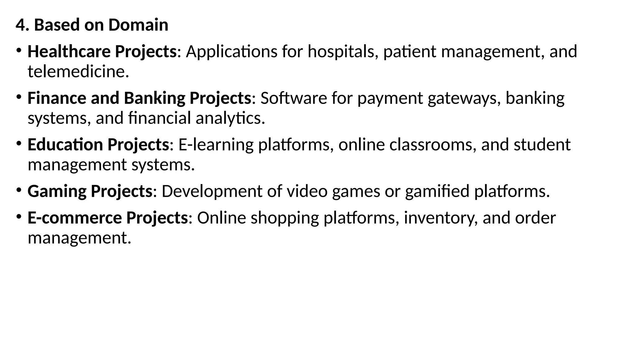 4. Based on Domain
• Healthcare Projects: Applications for hospitals, patient management, and
telemedicine.
• Finance and Banking Projects: Software for payment gateways, banking
systems, and financial analytics.
• Education Projects: E-learning platforms, online classrooms, and student
management systems.
• Gaming Projects: Development of video games or gamified platforms.
• E-commerce Projects: Online shopping platforms, inventory, and order
management.
 