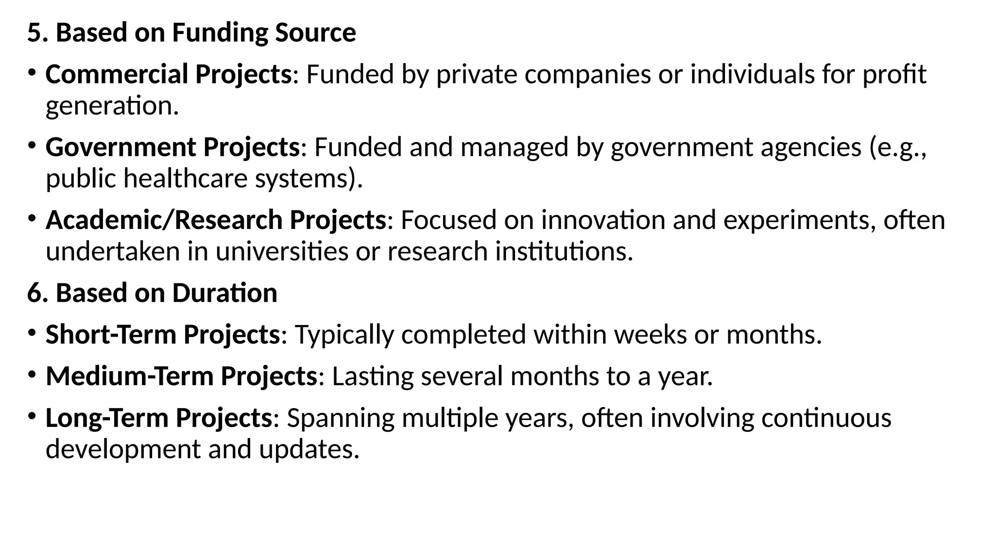 5. Based on Funding Source
• Commercial Projects: Funded by private companies or individuals for profit
generation.
• Government Projects: Funded and managed by government agencies (e.g.,
public healthcare systems).
• Academic/Research Projects: Focused on innovation and experiments, often
undertaken in universities or research institutions.
6. Based on Duration
• Short-Term Projects: Typically completed within weeks or months.
• Medium-Term Projects: Lasting several months to a year.
• Long-Term Projects: Spanning multiple years, often involving continuous
development and updates.
 
