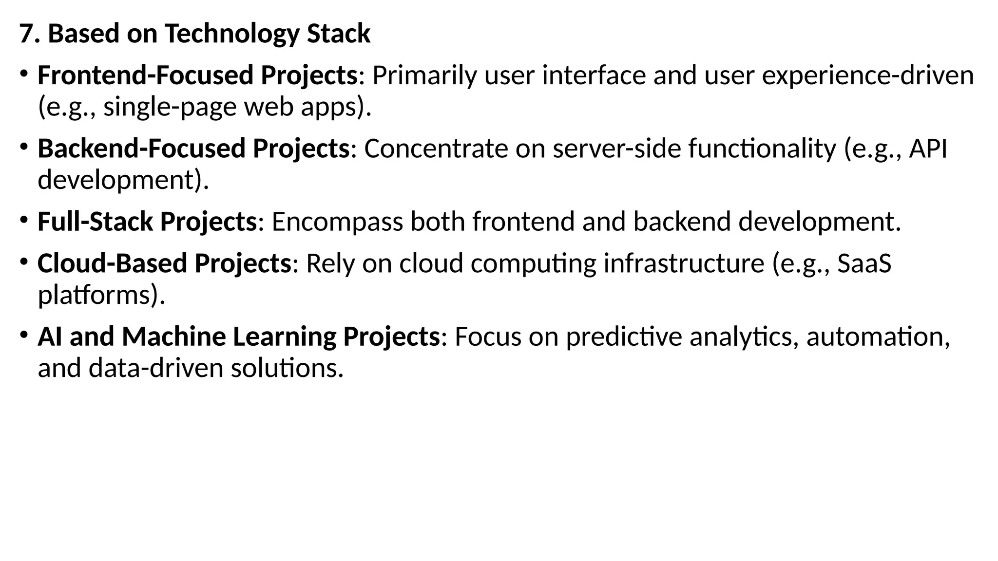 7. Based on Technology Stack
• Frontend-Focused Projects: Primarily user interface and user experience-driven
(e.g., single-page web apps).
• Backend-Focused Projects: Concentrate on server-side functionality (e.g., API
development).
• Full-Stack Projects: Encompass both frontend and backend development.
• Cloud-Based Projects: Rely on cloud computing infrastructure (e.g., SaaS
platforms).
• AI and Machine Learning Projects: Focus on predictive analytics, automation,
and data-driven solutions.
 