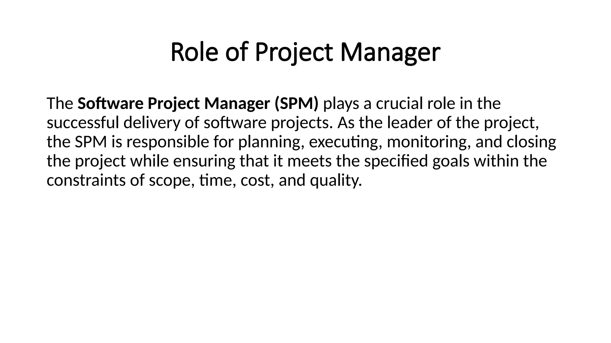Role of Project Manager
The Software Project Manager (SPM) plays a crucial role in the
successful delivery of software projects. As the leader of the project,
the SPM is responsible for planning, executing, monitoring, and closing
the project while ensuring that it meets the specified goals within the
constraints of scope, time, cost, and quality.
 