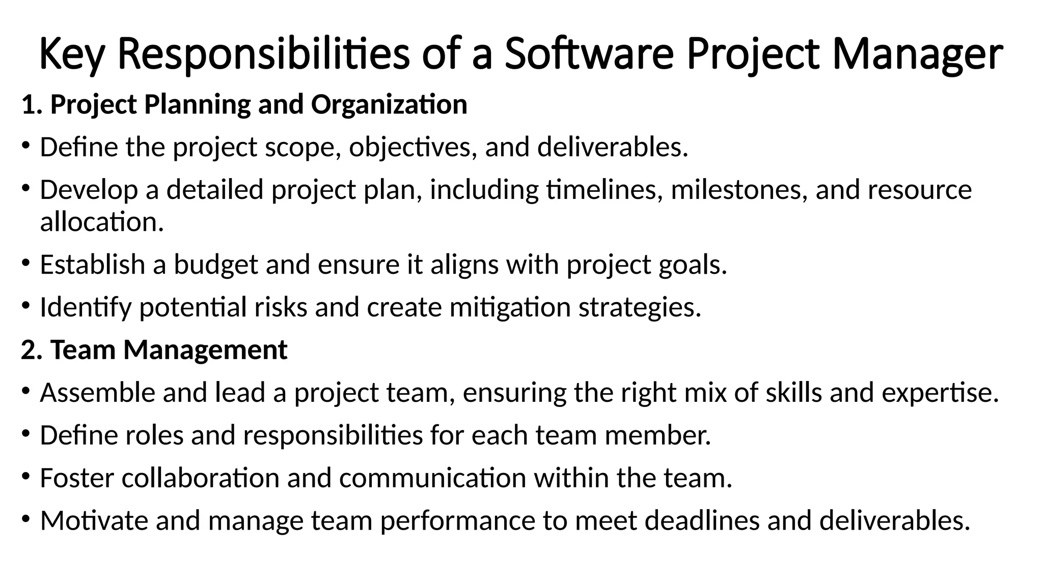 Key Responsibilities of a Software Project Manager
1. Project Planning and Organization
• Define the project scope, objectives, and deliverables.
• Develop a detailed project plan, including timelines, milestones, and resource
allocation.
• Establish a budget and ensure it aligns with project goals.
• Identify potential risks and create mitigation strategies.
2. Team Management
• Assemble and lead a project team, ensuring the right mix of skills and expertise.
• Define roles and responsibilities for each team member.
• Foster collaboration and communication within the team.
• Motivate and manage team performance to meet deadlines and deliverables.
 
