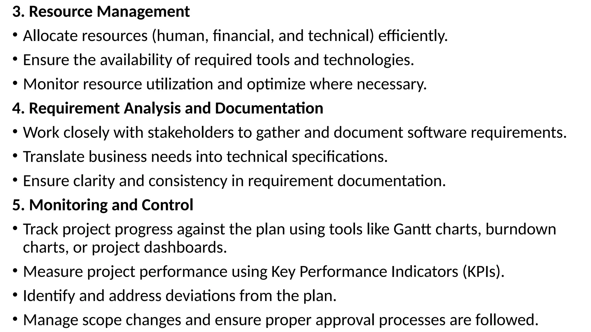 3. Resource Management
• Allocate resources (human, financial, and technical) efficiently.
• Ensure the availability of required tools and technologies.
• Monitor resource utilization and optimize where necessary.
4. Requirement Analysis and Documentation
• Work closely with stakeholders to gather and document software requirements.
• Translate business needs into technical specifications.
• Ensure clarity and consistency in requirement documentation.
5. Monitoring and Control
• Track project progress against the plan using tools like Gantt charts, burndown
charts, or project dashboards.
• Measure project performance using Key Performance Indicators (KPIs).
• Identify and address deviations from the plan.
• Manage scope changes and ensure proper approval processes are followed.
 