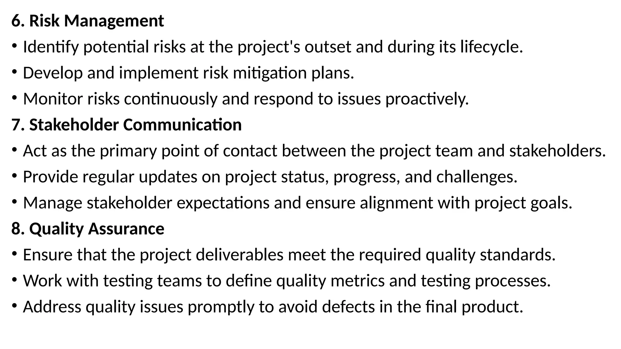 6. Risk Management
• Identify potential risks at the project's outset and during its lifecycle.
• Develop and implement risk mitigation plans.
• Monitor risks continuously and respond to issues proactively.
7. Stakeholder Communication
• Act as the primary point of contact between the project team and stakeholders.
• Provide regular updates on project status, progress, and challenges.
• Manage stakeholder expectations and ensure alignment with project goals.
8. Quality Assurance
• Ensure that the project deliverables meet the required quality standards.
• Work with testing teams to define quality metrics and testing processes.
• Address quality issues promptly to avoid defects in the final product.
 
