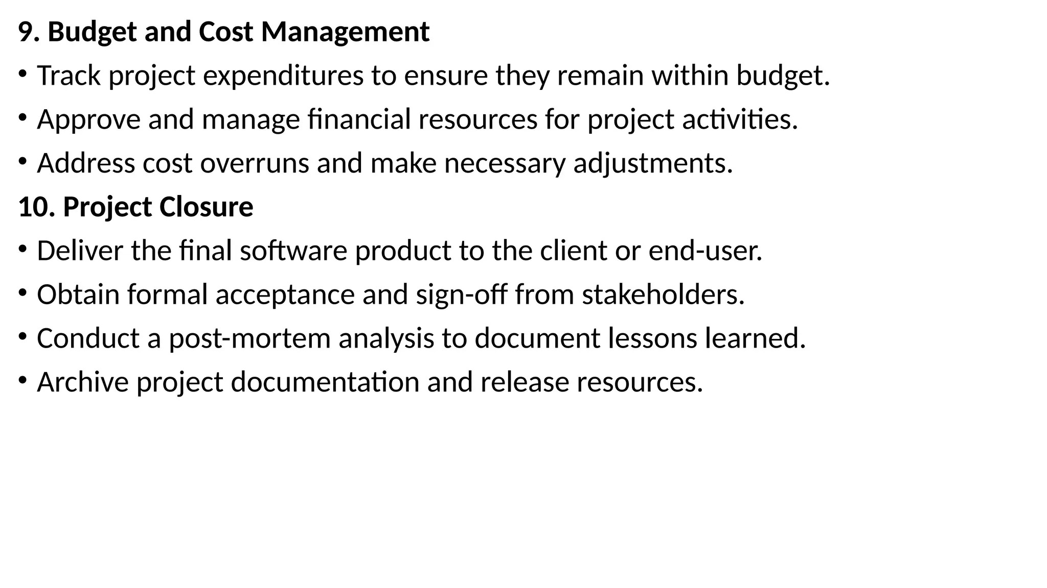 9. Budget and Cost Management
• Track project expenditures to ensure they remain within budget.
• Approve and manage financial resources for project activities.
• Address cost overruns and make necessary adjustments.
10. Project Closure
• Deliver the final software product to the client or end-user.
• Obtain formal acceptance and sign-off from stakeholders.
• Conduct a post-mortem analysis to document lessons learned.
• Archive project documentation and release resources.
 