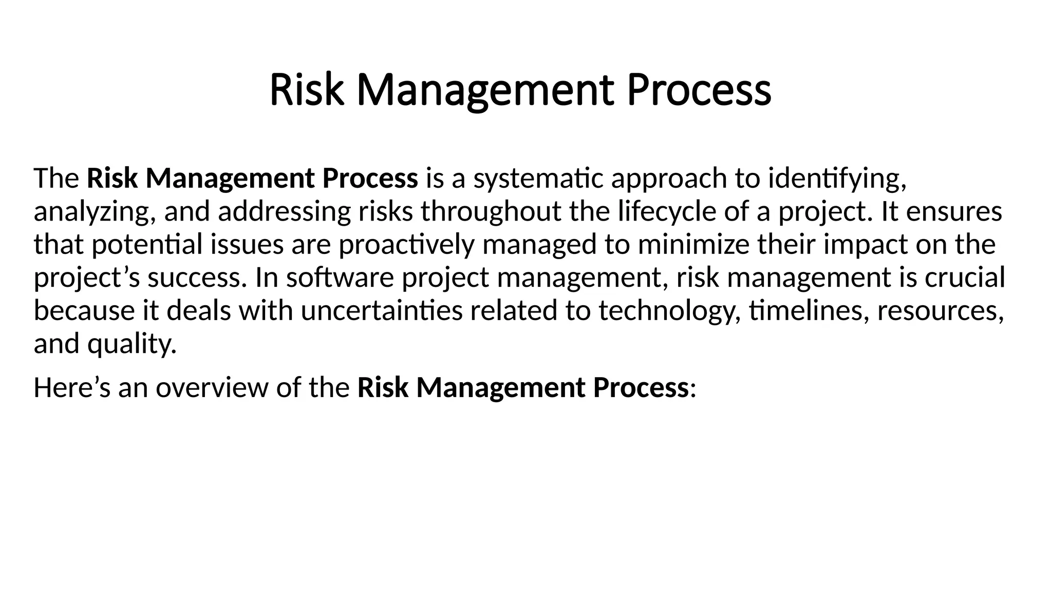 Risk Management Process
The Risk Management Process is a systematic approach to identifying,
analyzing, and addressing risks throughout the lifecycle of a project. It ensures
that potential issues are proactively managed to minimize their impact on the
project’s success. In software project management, risk management is crucial
because it deals with uncertainties related to technology, timelines, resources,
and quality.
Here’s an overview of the Risk Management Process:
 