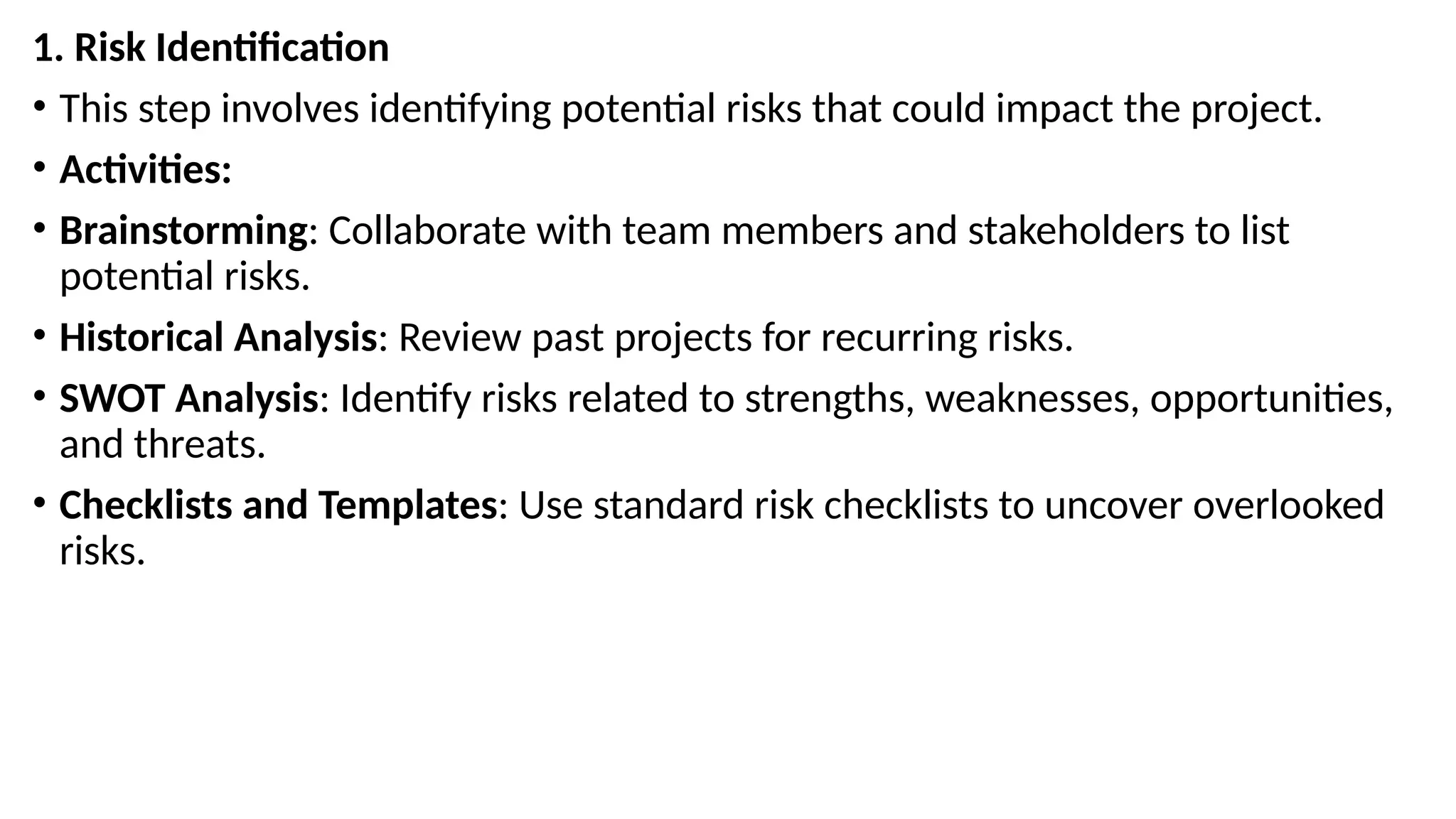 1. Risk Identification
• This step involves identifying potential risks that could impact the project.
• Activities:
• Brainstorming: Collaborate with team members and stakeholders to list
potential risks.
• Historical Analysis: Review past projects for recurring risks.
• SWOT Analysis: Identify risks related to strengths, weaknesses, opportunities,
and threats.
• Checklists and Templates: Use standard risk checklists to uncover overlooked
risks.
 