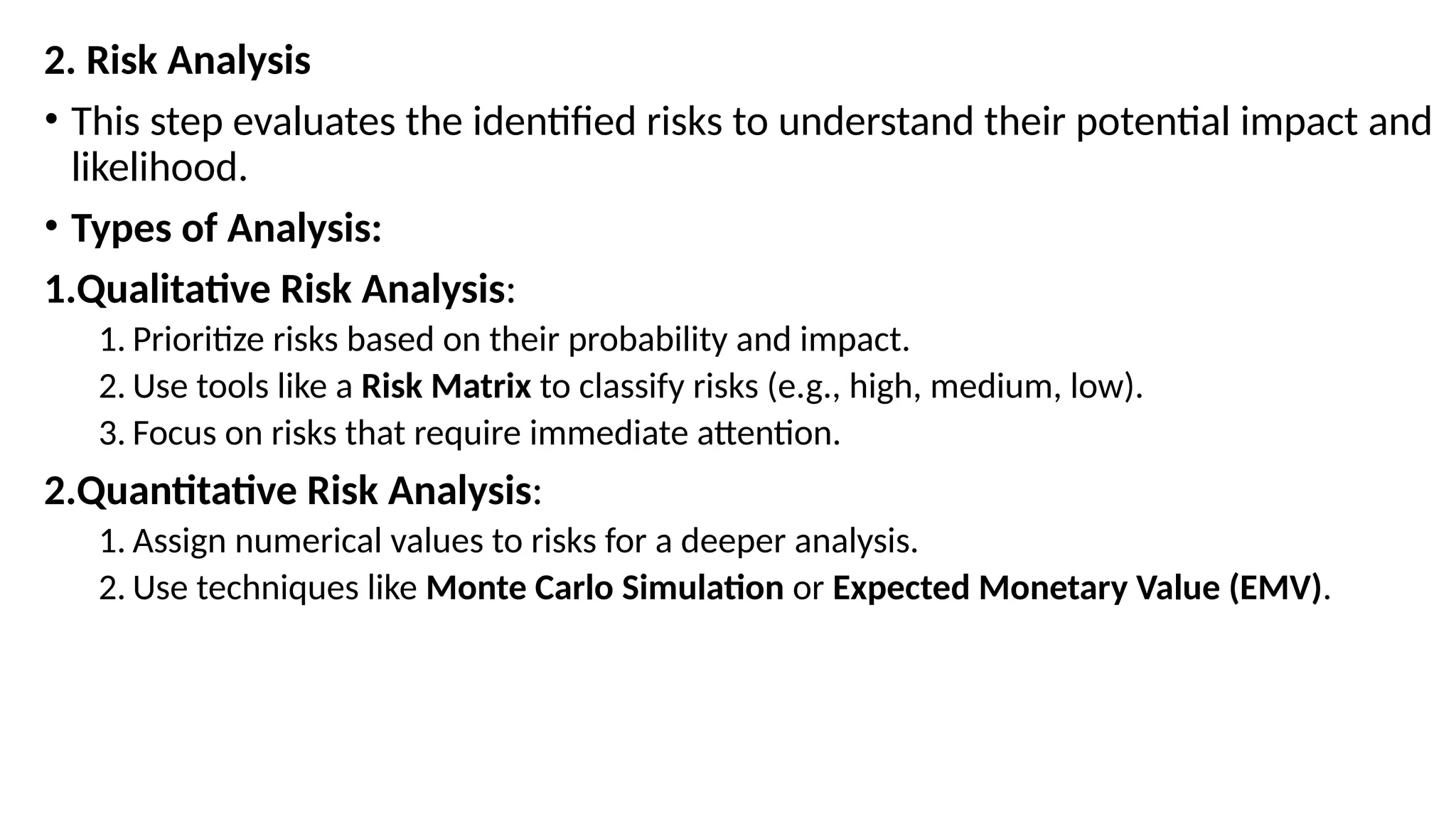 2. Risk Analysis
• This step evaluates the identified risks to understand their potential impact and
likelihood.
• Types of Analysis:
1.Qualitative Risk Analysis:
1. Prioritize risks based on their probability and impact.
2. Use tools like a Risk Matrix to classify risks (e.g., high, medium, low).
3. Focus on risks that require immediate attention.
2.Quantitative Risk Analysis:
1. Assign numerical values to risks for a deeper analysis.
2. Use techniques like Monte Carlo Simulation or Expected Monetary Value (EMV).
 