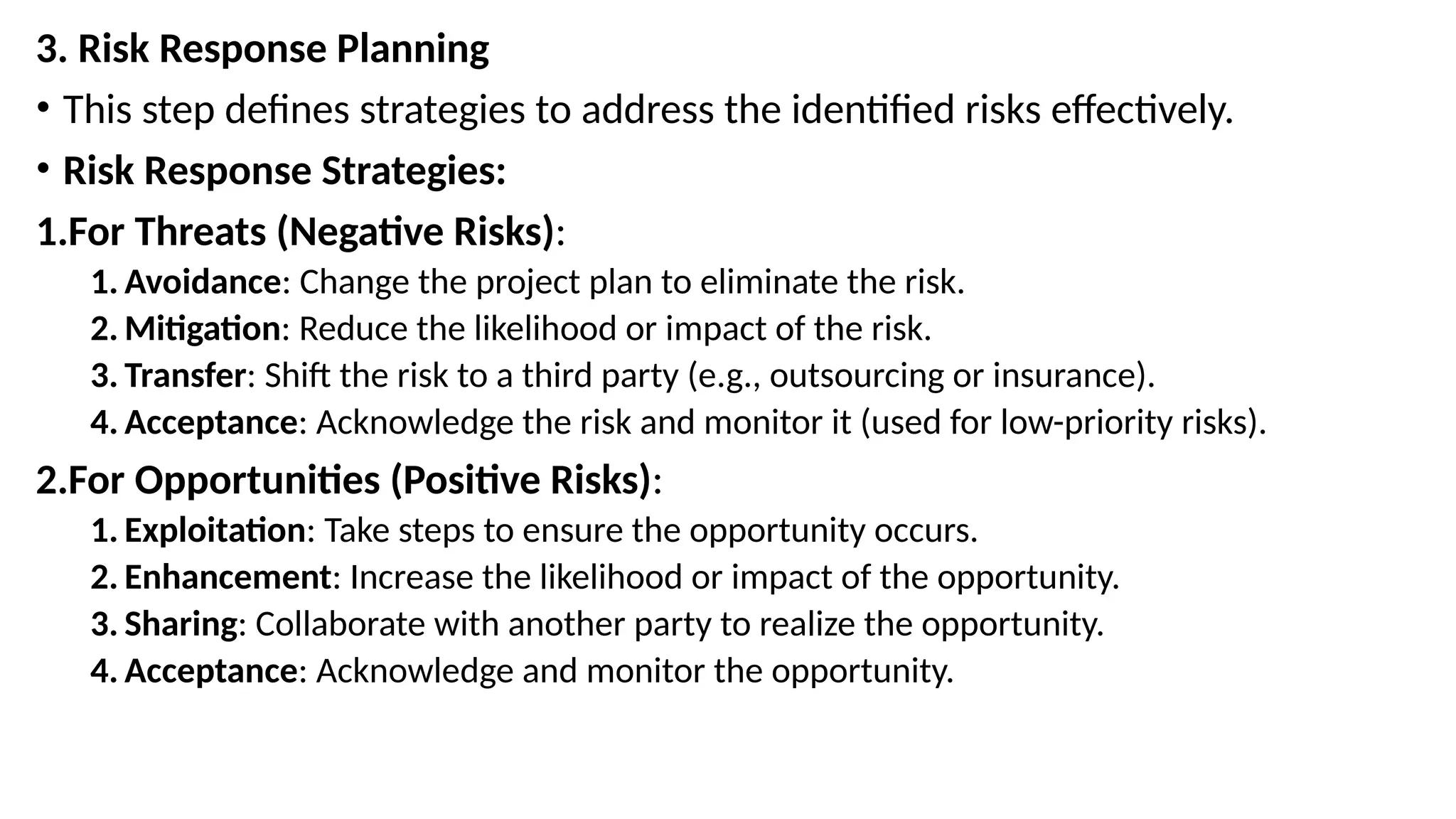 3. Risk Response Planning
• This step defines strategies to address the identified risks effectively.
• Risk Response Strategies:
1.For Threats (Negative Risks):
1. Avoidance: Change the project plan to eliminate the risk.
2. Mitigation: Reduce the likelihood or impact of the risk.
3. Transfer: Shift the risk to a third party (e.g., outsourcing or insurance).
4. Acceptance: Acknowledge the risk and monitor it (used for low-priority risks).
2.For Opportunities (Positive Risks):
1. Exploitation: Take steps to ensure the opportunity occurs.
2. Enhancement: Increase the likelihood or impact of the opportunity.
3. Sharing: Collaborate with another party to realize the opportunity.
4. Acceptance: Acknowledge and monitor the opportunity.
 