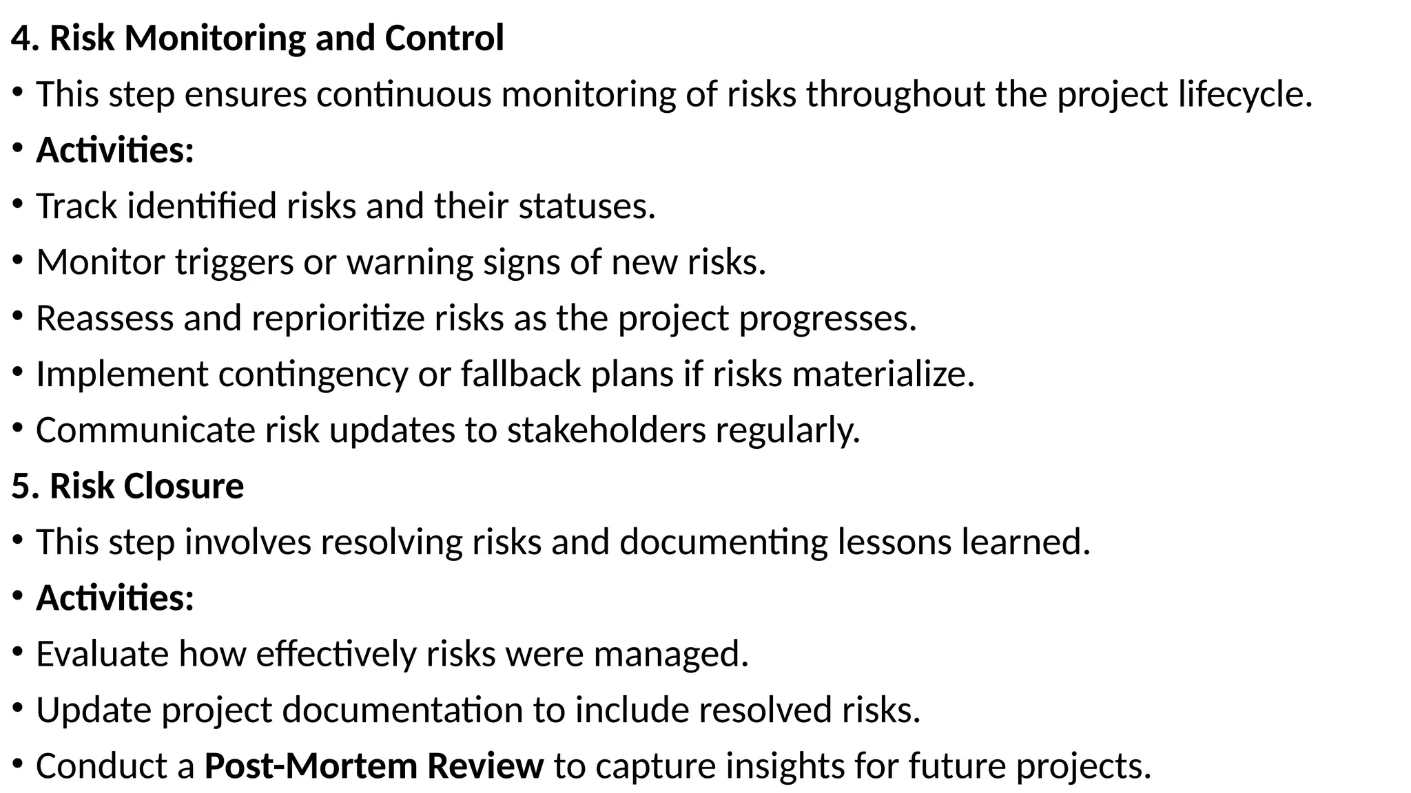 4. Risk Monitoring and Control
• This step ensures continuous monitoring of risks throughout the project lifecycle.
• Activities:
• Track identified risks and their statuses.
• Monitor triggers or warning signs of new risks.
• Reassess and reprioritize risks as the project progresses.
• Implement contingency or fallback plans if risks materialize.
• Communicate risk updates to stakeholders regularly.
5. Risk Closure
• This step involves resolving risks and documenting lessons learned.
• Activities:
• Evaluate how effectively risks were managed.
• Update project documentation to include resolved risks.
• Conduct a Post-Mortem Review to capture insights for future projects.
 