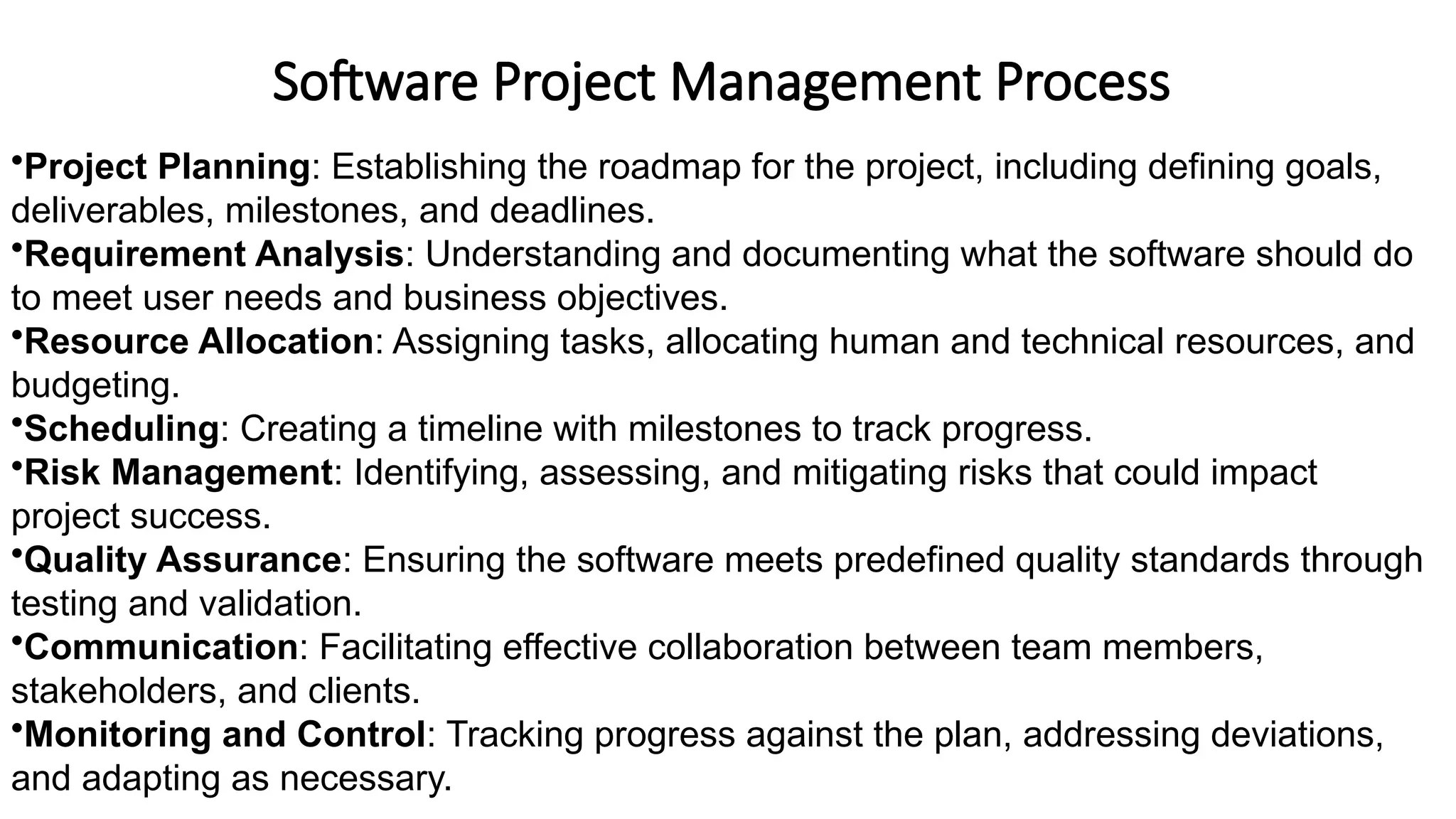 Software Project Management Process
•Project Planning: Establishing the roadmap for the project, including defining goals,
deliverables, milestones, and deadlines.
•Requirement Analysis: Understanding and documenting what the software should do
to meet user needs and business objectives.
•Resource Allocation: Assigning tasks, allocating human and technical resources, and
budgeting.
•Scheduling: Creating a timeline with milestones to track progress.
•Risk Management: Identifying, assessing, and mitigating risks that could impact
project success.
•Quality Assurance: Ensuring the software meets predefined quality standards through
testing and validation.
•Communication: Facilitating effective collaboration between team members,
stakeholders, and clients.
•Monitoring and Control: Tracking progress against the plan, addressing deviations,
and adapting as necessary.
 