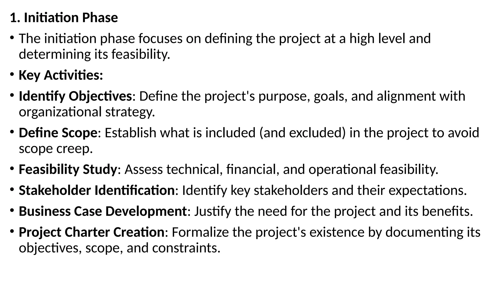 1. Initiation Phase
• The initiation phase focuses on defining the project at a high level and
determining its feasibility.
• Key Activities:
• Identify Objectives: Define the project's purpose, goals, and alignment with
organizational strategy.
• Define Scope: Establish what is included (and excluded) in the project to avoid
scope creep.
• Feasibility Study: Assess technical, financial, and operational feasibility.
• Stakeholder Identification: Identify key stakeholders and their expectations.
• Business Case Development: Justify the need for the project and its benefits.
• Project Charter Creation: Formalize the project's existence by documenting its
objectives, scope, and constraints.
 