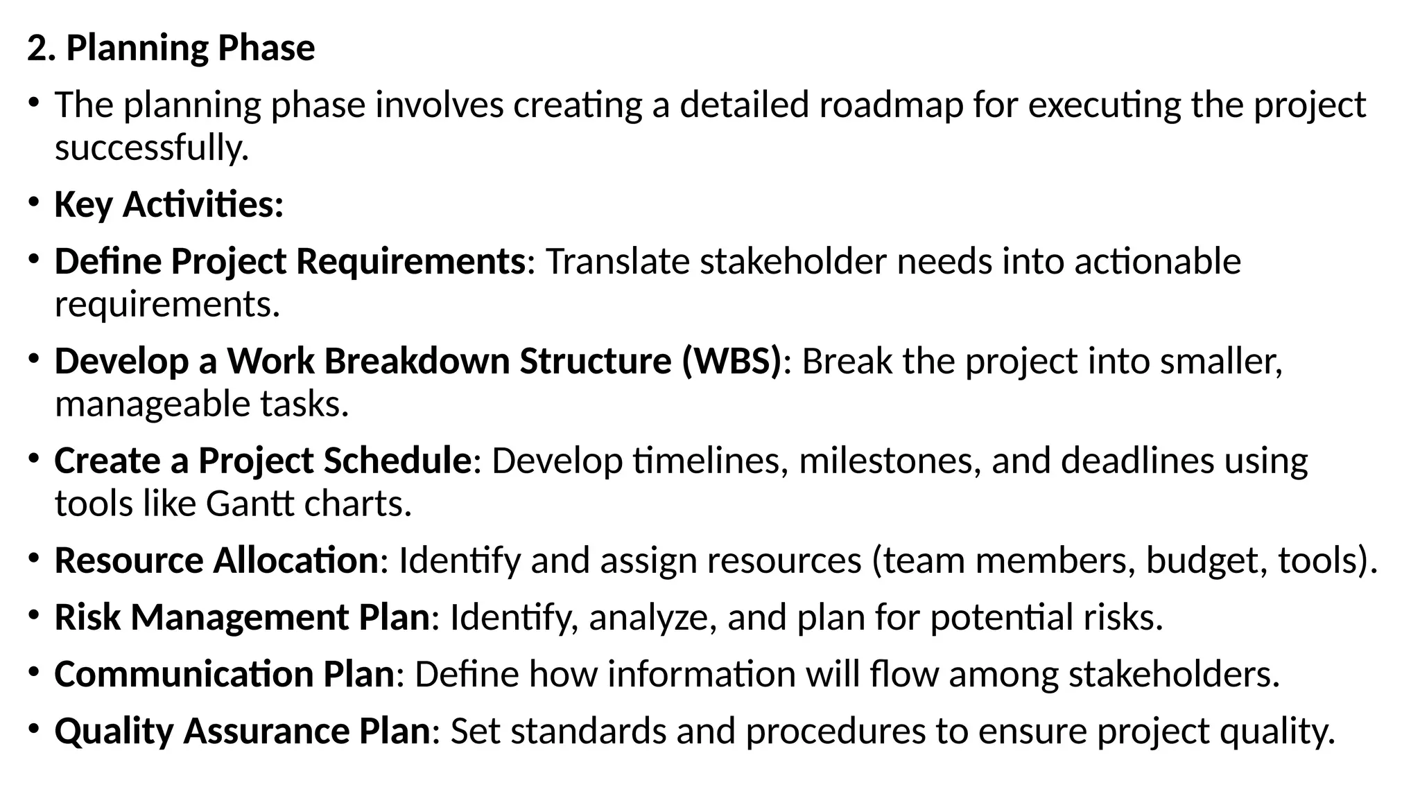 2. Planning Phase
• The planning phase involves creating a detailed roadmap for executing the project
successfully.
• Key Activities:
• Define Project Requirements: Translate stakeholder needs into actionable
requirements.
• Develop a Work Breakdown Structure (WBS): Break the project into smaller,
manageable tasks.
• Create a Project Schedule: Develop timelines, milestones, and deadlines using
tools like Gantt charts.
• Resource Allocation: Identify and assign resources (team members, budget, tools).
• Risk Management Plan: Identify, analyze, and plan for potential risks.
• Communication Plan: Define how information will flow among stakeholders.
• Quality Assurance Plan: Set standards and procedures to ensure project quality.
 