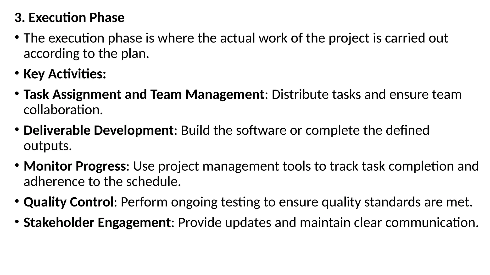 3. Execution Phase
• The execution phase is where the actual work of the project is carried out
according to the plan.
• Key Activities:
• Task Assignment and Team Management: Distribute tasks and ensure team
collaboration.
• Deliverable Development: Build the software or complete the defined
outputs.
• Monitor Progress: Use project management tools to track task completion and
adherence to the schedule.
• Quality Control: Perform ongoing testing to ensure quality standards are met.
• Stakeholder Engagement: Provide updates and maintain clear communication.
 