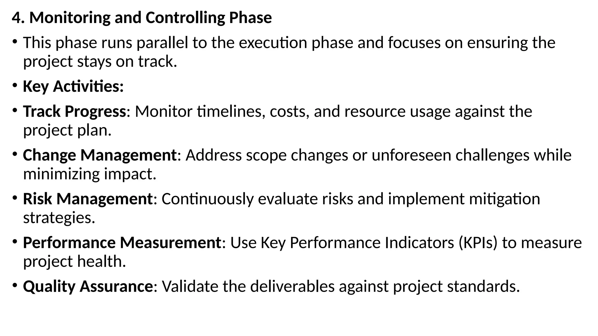 4. Monitoring and Controlling Phase
• This phase runs parallel to the execution phase and focuses on ensuring the
project stays on track.
• Key Activities:
• Track Progress: Monitor timelines, costs, and resource usage against the
project plan.
• Change Management: Address scope changes or unforeseen challenges while
minimizing impact.
• Risk Management: Continuously evaluate risks and implement mitigation
strategies.
• Performance Measurement: Use Key Performance Indicators (KPIs) to measure
project health.
• Quality Assurance: Validate the deliverables against project standards.
 