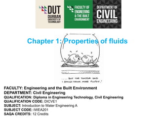 FACULTY: Engineering and the Built Environment
DEPARTMENT: Civil Engineering
QUALIFICATION: Diploma in Engineering Technology, Civil Engineering
QUALIFICATION CODE: DICVE1
SUBJECT: Introduction to Water Engineering A
SUBJECT CODE: IWEA201
SAQA CREDITS: 12 Credits
Chapter 1: Properties of fluids
 