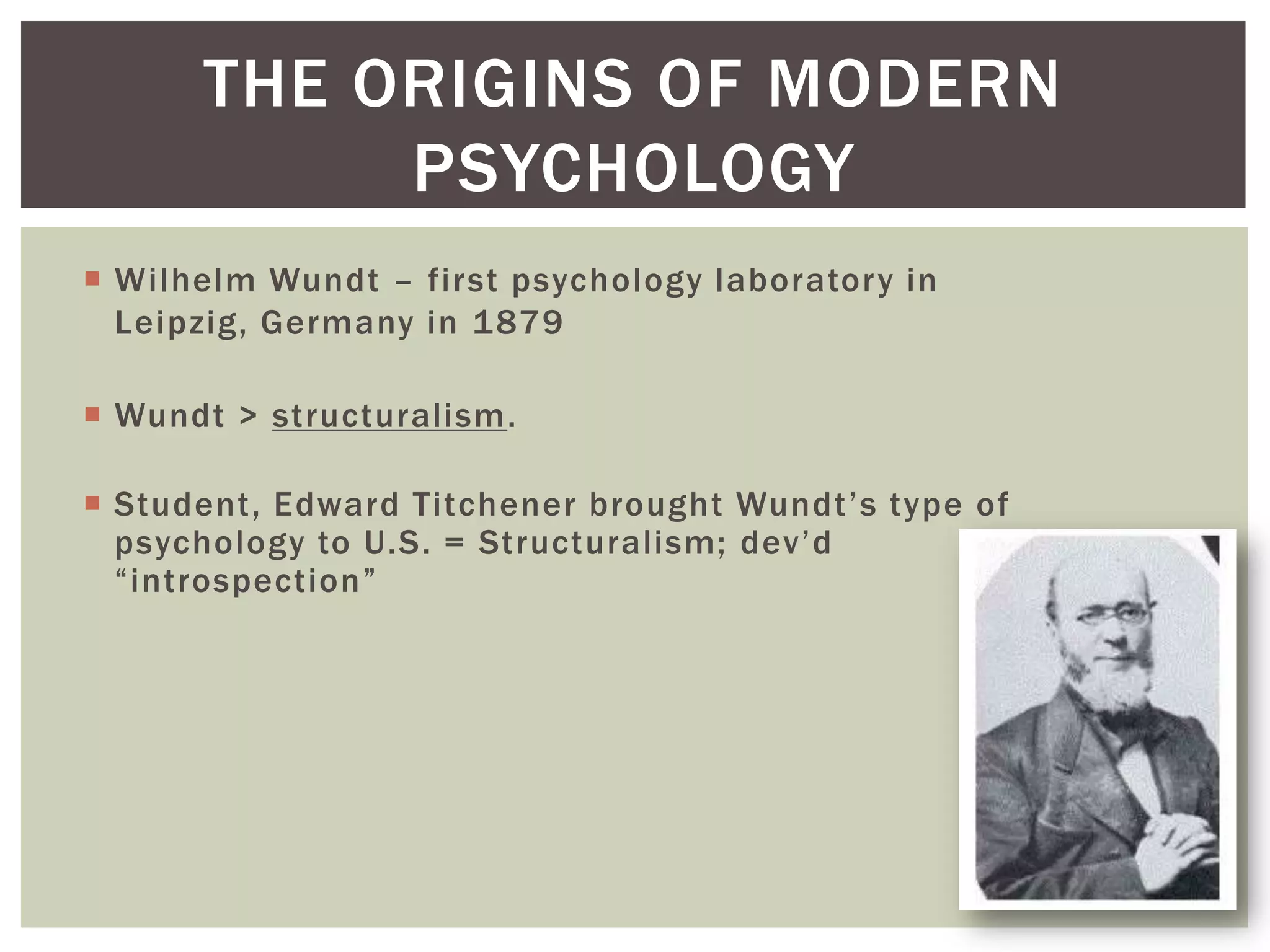 THE ORIGINS OF MODERN
PSYCHOLOGY
 Wilhelm Wundt – first psychology laboratory in
Leipzig, Germany in 1879
 Wundt > structuralism.
 Student, Edward Titchener brought Wundt’s type of
psychology to U.S. = Structuralism; dev’d
―introspection‖

1-13

 