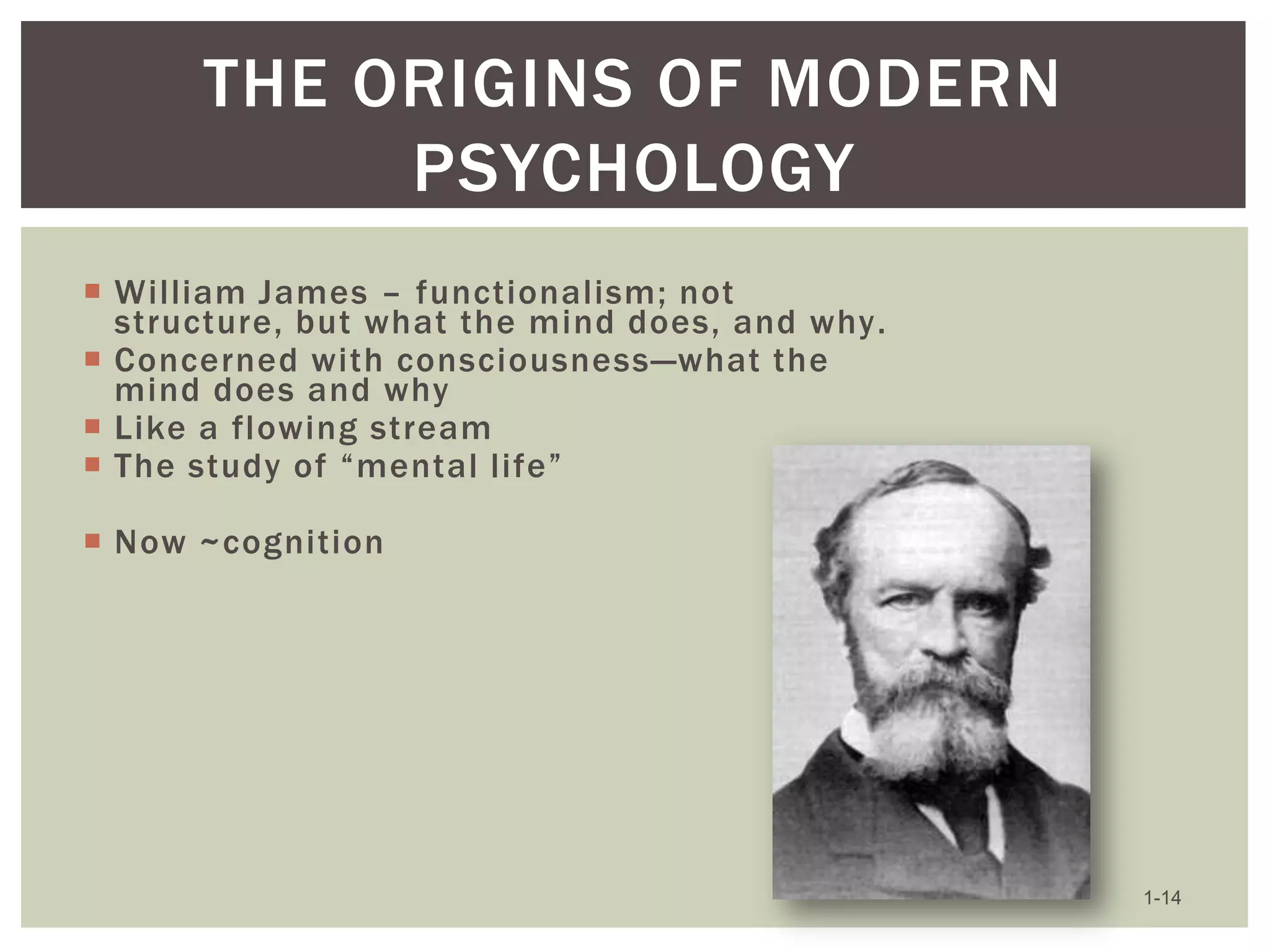 THE ORIGINS OF MODERN
PSYCHOLOGY
 William James – functionalism; not
structure, but what the mind does, and why.
 Concerned with consciousness—what the
mind does and why
 Like a flowing stream
 The study of ―mental life‖

 Now ~cognition

1-14

 