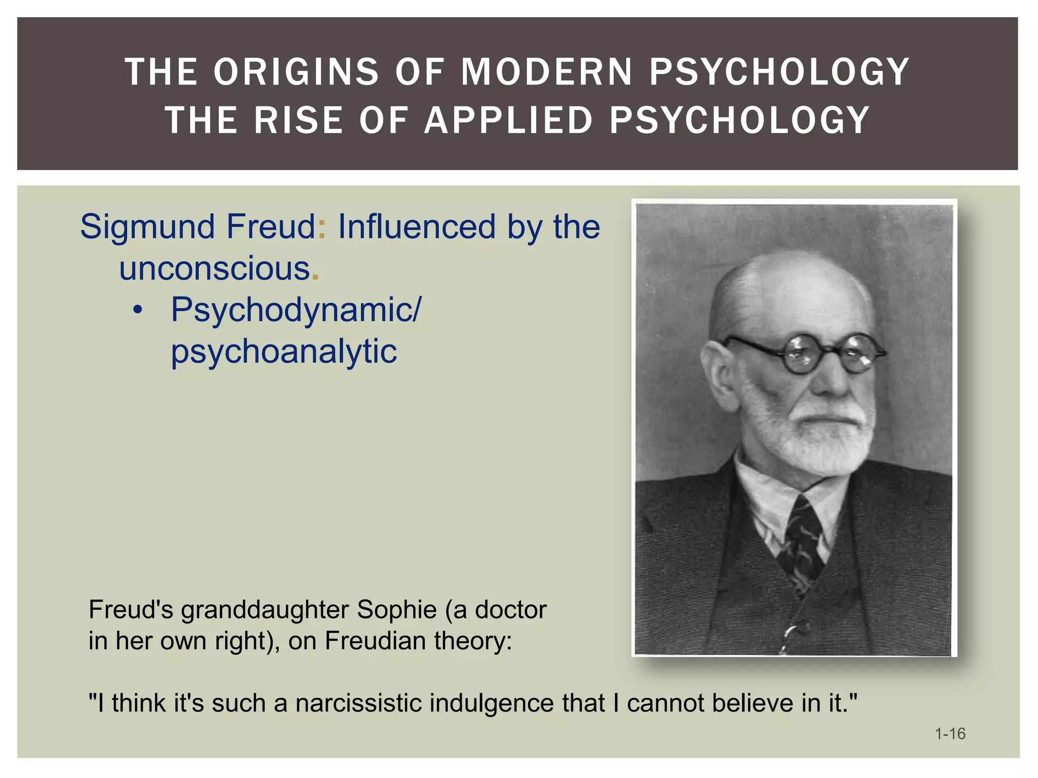 THE ORIGINS OF MODERN PSYCHOLOGY
THE RISE OF APPLIED PSYCHOLOGY
Sigmund Freud: Influenced by the
unconscious.
• Psychodynamic/
psychoanalytic

Freud's granddaughter Sophie (a doctor
in her own right), on Freudian theory:
"I think it's such a narcissistic indulgence that I cannot believe in it."
1-16

 