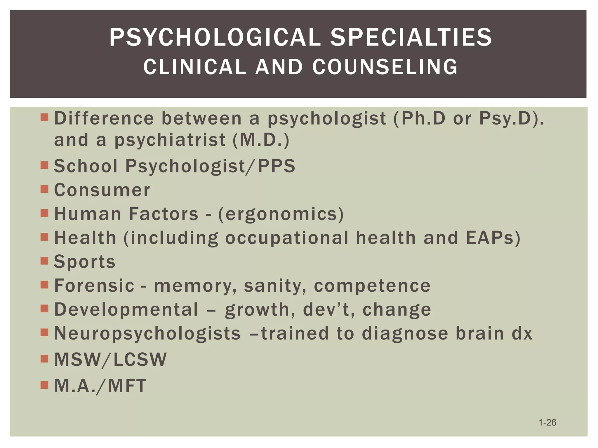 PSYCHOLOGICAL SPECIALTIES
CLINICAL AND COUNSELING
 Difference between a psychologist ( Ph.D or Psy.D).
and a psychiatrist (M.D.)
 School Psychologist/PPS
 Consumer
 Human Factors - (ergonomics)
 Health (including occupational health and EAPs)
 Sports
 Forensic - memory, sanity, competence
 Developmental – growth, dev’t, change
 Neuropsychologists –trained to diagnose brain dx
 MSW/LCSW
 M.A./MFT
1-26

 