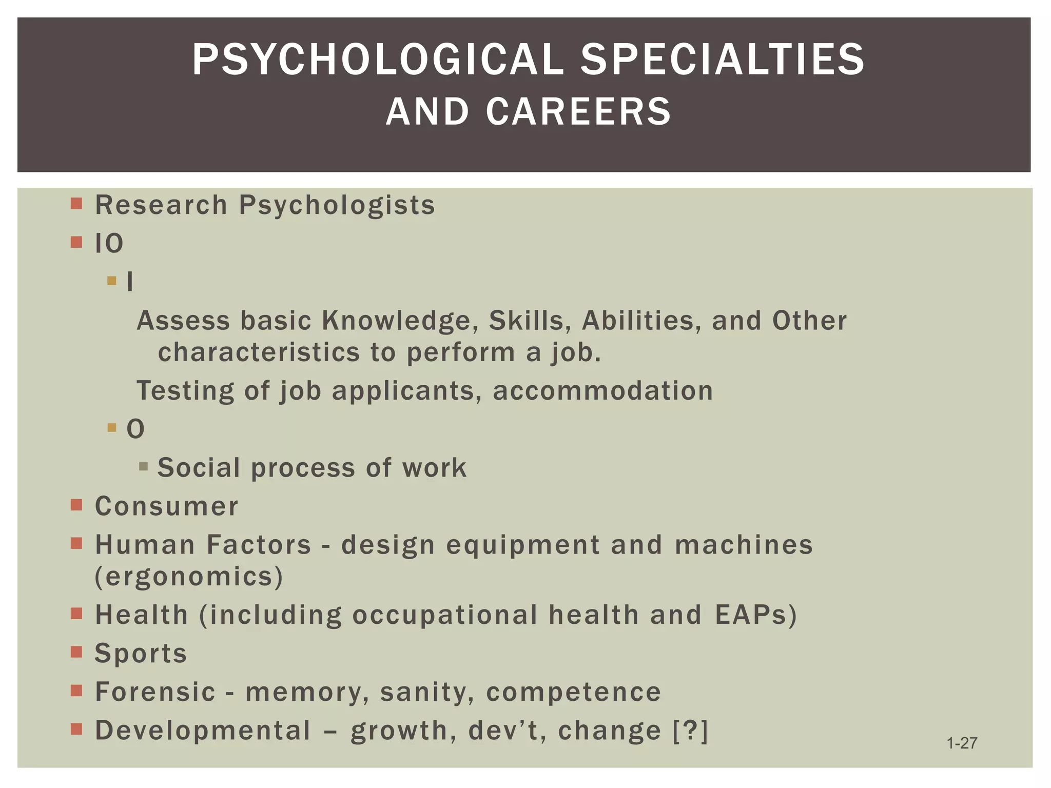 PSYCHOLOGICAL SPECIALTIES
AND CAREERS
 Research Psychologists
 IO
I
Assess basic Knowledge, Skills, Abilities, and Other
characteristics to perform a job.
Testing of job applicants, accommodation
O
 Social process of work
 Consumer
 Human Factors - design equipment and machines
(ergonomics)
 Health (including occupational health and EAPs)
 Sports
 Forensic - memory, sanity, competence
 Developmental – growth, dev’t, change [?]

1-27

 