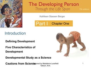 Kathleen Stassen Berger


                            Part I              Chapter One


Introduction
Defining Development

Five Characteristics of
Development

Developmental Study as a Science

Cautions from Science
                   Prepared by Madeleine Lacefield            1
                                Tattoon, M.A.
 