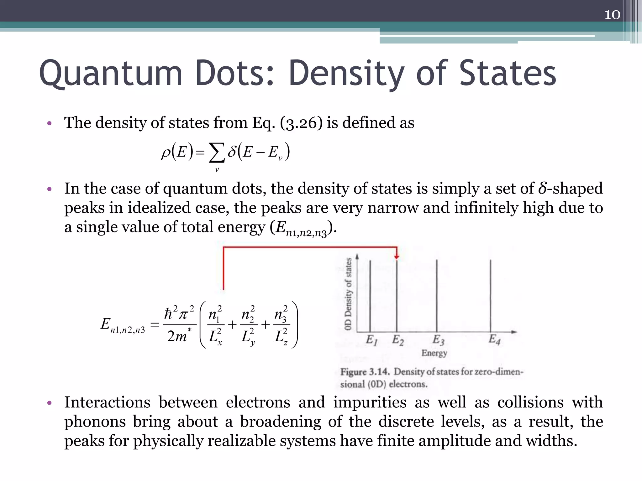 Quantum Dots: Density of States 
• The density of states from Eq. (3.26) is defined as 
v  E  E E 
• In the case of quantum dots, the density of states is simply a set of δ-shaped 
peaks in idealized case, the peaks are very narrow and infinitely high due to 
a single value of total energy (En1,n2,n3). 
 
 
2 
2 
2 
1 
2 2 
n 
n 
   2 
n n n L 
1, 2, 3 2 x y z 
• Interactions between electrons and impurities as well as collisions with 
phonons bring about a broadening of the discrete levels, as a result, the 
peaks for physically realizable systems have finite amplitude and widths. 
10 
      
v 
  
 
  
 
2 
3 
2 
2 
* 
n 
L 
L 
m 
E 
  
 