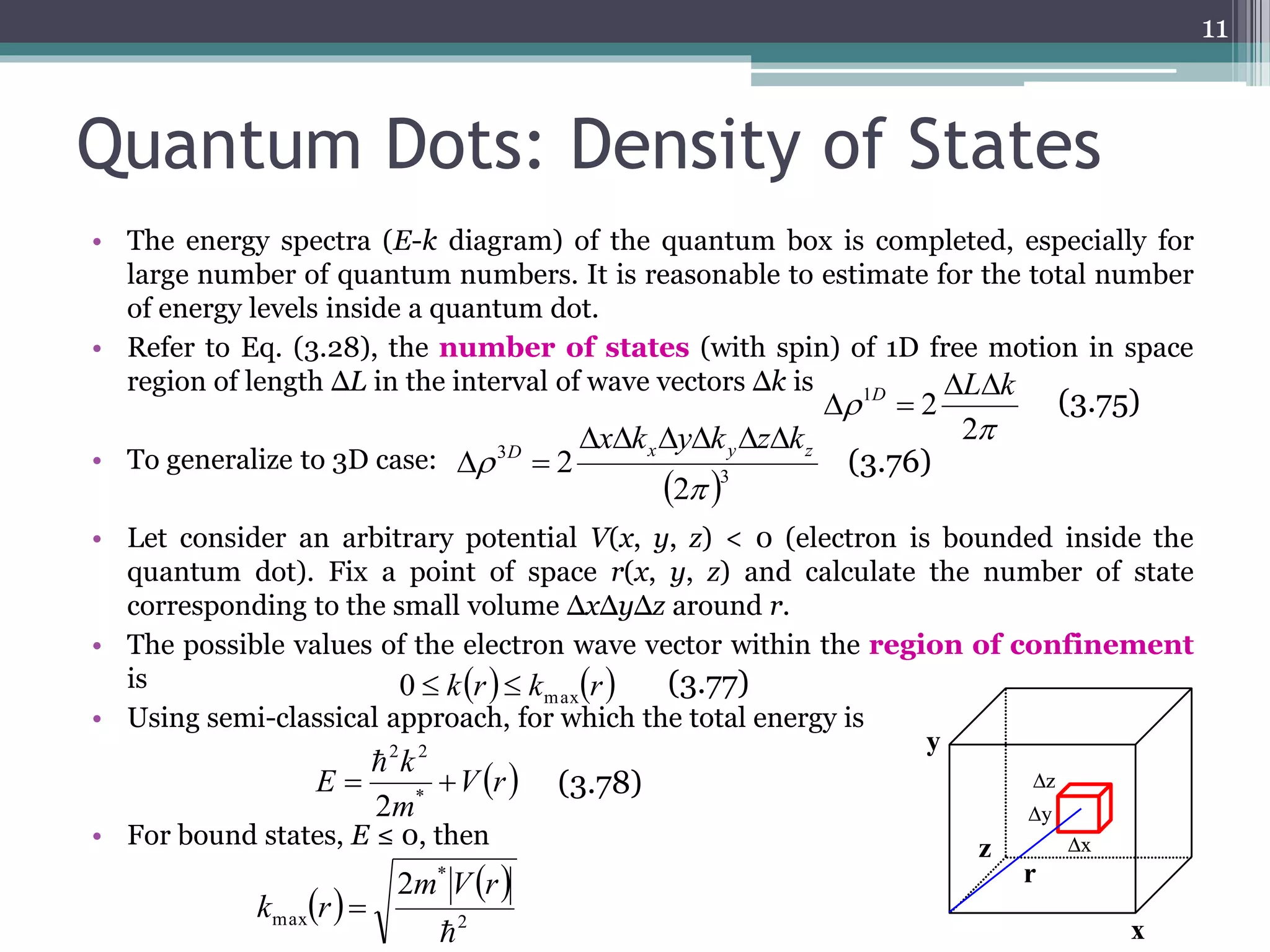 Quantum Dots: Density of States 
• The energy spectra (E-k diagram) of the quantum box is completed, especially for 
large number of quantum numbers. It is reasonable to estimate for the total number 
of energy levels inside a quantum dot. 
The energy spectra (E-k diagram) of the quantum box is complex, especially for large number of quantum 
numbers. It is reasonable to estimates for the total number of energy levels inside a quantum dot. 
• Refer to Eq. (3.28), the number of states (with spin) of 1D free motion in space 
Refer to Eq. (3.28), the number of states (with spin) of 1D free motion in space region of length L in 
the interval of wave vectors k is 
region of length ΔL in the interval of wave vectors Δk is 
• To generalize to 3D case: 
2 1 L k D   
  
ΔL Δk 
 D x y z xk yk zk 
  
To generalize to 3D case : 
Δx Δk ΔyΔk ΔzΔk 
3D x y z 
• Let consider an arbitrary potential V(x, y, z) < 0 (electron is bounded inside the 
quantum dot). Fix a point of space r(x, y, z) and calculate the number of state 
corresponding to the small volume ΔxΔyΔz around r. 
Let consider an arbitrary potential V(x,y,z) < 0 (electron is bounded inside the quantum dot). Fix a point 
of space r(x,y,z) and calculate the number of state corresponding to the small volume xyz around r. 
• The possible values of the electron wave vector within the region of confinement 
is 
• Using semi-classical approach, for which the total energy is 
2 2 
k 
 
0  k(r)  kmax(r) (3.77) 
E   * 
2 2  
• For bound states, E ≤ 0, then 
11 
kr k r max 0   
 
 
2 
 3 
3 
2 
2 
 
(3.75) 
(3.76) 
(3.77) 
Vr 
m 
2 
  
k 
E = * 
  
m V r 
2 
* 
max 
2 
 
k r  
2π 
Δρ = 2 1D 
3 
(2π 
Δρ = 2 
 
(3.75) 
(3.76) 
z 
y 
r 
x 
y 
z x 
The possible values of the electron wave vector within the region of 
confinement is 
Using semi-classical approach, for which the total energy is 
For bound states, E  0, then 
+ V(r) 
2m 
(3.77) 
2 
* 
max 
2m V(r) 
k (r) = 
 
(3.78) 
 