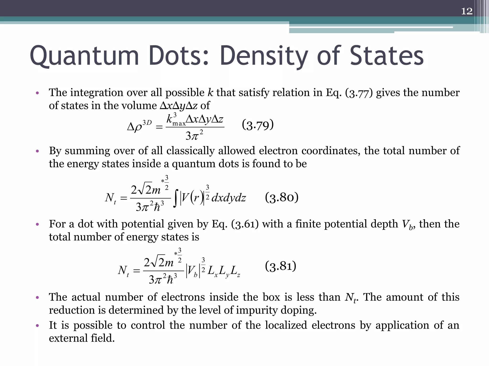 Quantum Dots: Density of States 
• The integration over all possible k that satisfy relation in Eq. (3.77) gives the number 
of states in the volume ΔxΔyΔz of 
• By summing over of all classically allowed electron coordinates, the total number of 
the energy states inside a quantum dots is found to be 
m 
3 
3 
* 
2 2 
  
• For a dot with potential given by Eq. (3.61) with a finite potential depth Vb, then the 
total number of energy states is 
m 
3 
3 
* 
2 2 
  
 (3.81) 
N 2 
• The actual number of electrons inside the box is less than Nt. The amount of this 
reduction is determined by the level of impurity doping. 
• It is possible to control the number of the localized electrons by application of an 
external field. 
12 
  Vr dxdydz 
Nt 
2 
2 3 
2 
3 
2 
3 
3 max 
3 
 
k x y z D    
  (3.79) 
(3.80) 
t b x y z V L L L 
2 3 
2 
3 
 