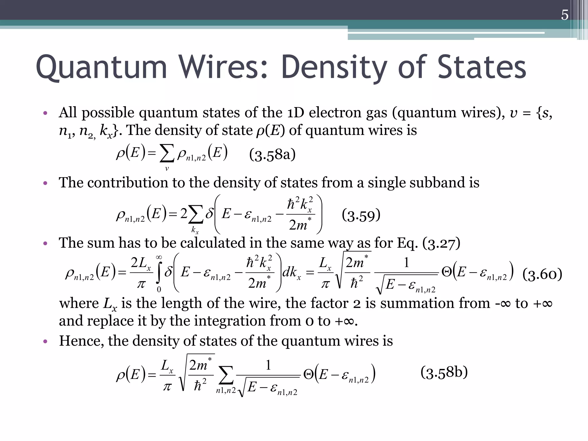 Quantum Wires: Density of States 
• All possible quantum states of the 1D electron gas (quantum wires), v = {s, 
n1, n2, kx}. The density of state ρ(E) of quantum wires is 
n n E E 1, 2   (3.58a) 
• The contribution to the density of states from a single subband is 
 
 
2 2 
 
E E * 
   
   
k 
2 
• The sum has to be calculated in the same way as for Eq. (3.27) 
2 2 
k 
 
 
   
    
where Lx is the length of the wire, the factor 2 is summation from -∞ to +∞ 
and replace it by the integration from 0 to +∞. 
• Hence, the density of states of the quantum wires is 
5 
     
 
  
 
kx 
x 
n 1, n 2 n 1, n 2 2 
m 
(3.60) 
     
v 
(3.58b) 
(3.59) 
    1, 2 
1, 2 
2 
* 
0 
* 
1, 2 1, 2 
2 1 
2 
2 
n n 
n n 
x 
x 
x 
n n 
x 
n n E 
E 
L m 
dk 
m 
E 
L 
E  
  
  
 
 
   
 
  
 
 
 
 
* 2 1 
  x   E 
  
 
 
1, 2 
1, 2 
1, 2 
2 
n n 
n n 
n n 
E 
L m 
E  
  
 
 
 