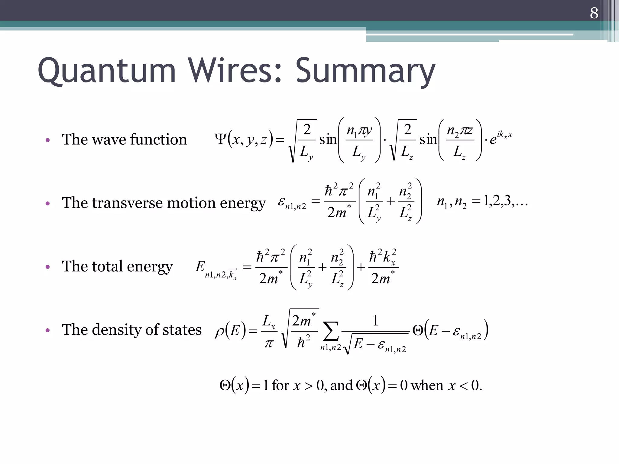 Quantum Wires: Summary 
• The wave function 
n z 
n y 
 
 
 
 
 x   
y z   ik x 
• The transverse motion energy 
• The total energy 
 
 
E x 
• The density of states 
8 
2 
1 
2 2 
 
 
 
 
n 
n 
  n n 
1, 2  
m y z 
2 2 
2 
2 
2 
1 
n 
n 
  
* 2 1 
2 
2 
2 2 
k 
  x   E 
  
 
 
1, 2 
1, 2 
1, 2 
2 
n n 
n n 
n n 
E 
L m 
E  
  
 
 
, 1,2,3,... 
2 * 
2 
2 1 2 
 
 
 
 
L 
L 
n n 
 
 
 
* 
2 
2 
* 
1, 2, 2 m 
L 
L 
2m 
y z 
n n kx 
  
 
 
 
 
 
 
 
 
y y z z 
e x 
L 
L L 
L 
 
  
 
 
 
 
 
 
 
 
  
 2 
 1 sin 
2 sin 
2 
, , 
x 1 for x  0, and x  0 when x  0. 
 