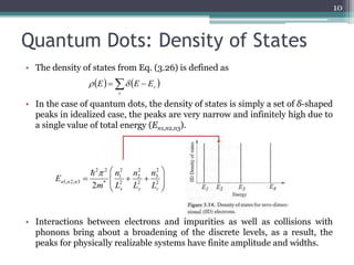 Quantum Dots: Density of States 
• The density of states from Eq. (3.26) is defined as 
v  E  E E 
• In the case of quantum dots, the density of states is simply a set of δ-shaped 
peaks in idealized case, the peaks are very narrow and infinitely high due to 
a single value of total energy (En1,n2,n3). 
 
 
2 
2 
2 
1 
2 2 
n 
n 
   2 
n n n L 
1, 2, 3 2 x y z 
• Interactions between electrons and impurities as well as collisions with 
phonons bring about a broadening of the discrete levels, as a result, the 
peaks for physically realizable systems have finite amplitude and widths. 
10 
      
v 
  
 
  
 
2 
3 
2 
2 
* 
n 
L 
L 
m 
E 
  
 