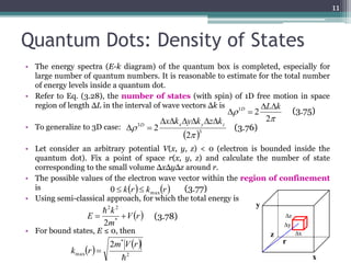 Quantum Dots: Density of States 
• The energy spectra (E-k diagram) of the quantum box is completed, especially for 
large number of quantum numbers. It is reasonable to estimate for the total number 
of energy levels inside a quantum dot. 
The energy spectra (E-k diagram) of the quantum box is complex, especially for large number of quantum 
numbers. It is reasonable to estimates for the total number of energy levels inside a quantum dot. 
• Refer to Eq. (3.28), the number of states (with spin) of 1D free motion in space 
Refer to Eq. (3.28), the number of states (with spin) of 1D free motion in space region of length L in 
the interval of wave vectors k is 
region of length ΔL in the interval of wave vectors Δk is 
• To generalize to 3D case: 
2 1 L k D   
  
ΔL Δk 
 D x y z xk yk zk 
  
To generalize to 3D case : 
Δx Δk ΔyΔk ΔzΔk 
3D x y z 
• Let consider an arbitrary potential V(x, y, z) < 0 (electron is bounded inside the 
quantum dot). Fix a point of space r(x, y, z) and calculate the number of state 
corresponding to the small volume ΔxΔyΔz around r. 
Let consider an arbitrary potential V(x,y,z) < 0 (electron is bounded inside the quantum dot). Fix a point 
of space r(x,y,z) and calculate the number of state corresponding to the small volume xyz around r. 
• The possible values of the electron wave vector within the region of confinement 
is 
• Using semi-classical approach, for which the total energy is 
2 2 
k 
 
0  k(r)  kmax(r) (3.77) 
E   * 
2 2  
• For bound states, E ≤ 0, then 
11 
kr k r max 0   
 
 
2 
 3 
3 
2 
2 
 
(3.75) 
(3.76) 
(3.77) 
Vr 
m 
2 
  
k 
E = * 
  
m V r 
2 
* 
max 
2 
 
k r  
2π 
Δρ = 2 1D 
3 
(2π 
Δρ = 2 
 
(3.75) 
(3.76) 
z 
y 
r 
x 
y 
z x 
The possible values of the electron wave vector within the region of 
confinement is 
Using semi-classical approach, for which the total energy is 
For bound states, E  0, then 
+ V(r) 
2m 
(3.77) 
2 
* 
max 
2m V(r) 
k (r) = 
 
(3.78) 
 