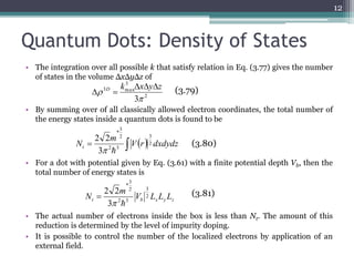 Quantum Dots: Density of States 
• The integration over all possible k that satisfy relation in Eq. (3.77) gives the number 
of states in the volume ΔxΔyΔz of 
• By summing over of all classically allowed electron coordinates, the total number of 
the energy states inside a quantum dots is found to be 
m 
3 
3 
* 
2 2 
  
• For a dot with potential given by Eq. (3.61) with a finite potential depth Vb, then the 
total number of energy states is 
m 
3 
3 
* 
2 2 
  
 (3.81) 
N 2 
• The actual number of electrons inside the box is less than Nt. The amount of this 
reduction is determined by the level of impurity doping. 
• It is possible to control the number of the localized electrons by application of an 
external field. 
12 
  Vr dxdydz 
Nt 
2 
2 3 
2 
3 
2 
3 
3 max 
3 
 
k x y z D    
  (3.79) 
(3.80) 
t b x y z V L L L 
2 3 
2 
3 
 