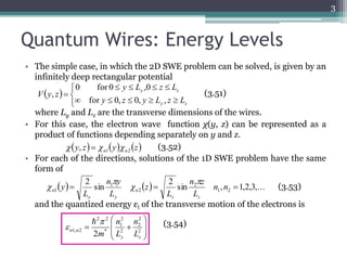 Quantum Wires: Energy Levels 
• The simple case, in which the 2D SWE problem can be solved, is given by an 
infinitely deep rectangular potential 
y L z L 
0 for 0 ,0 
    
y z 
, (3.51) 
y z y L z L 
where Ly and Lz are the transverse dimensions of the wires. 
• For this case, the electron wave function χ(y, z) can be represented as a 
product of functions depending separately on y and z. 
(3.52) 
• For each of the directions, solutions of the 1D SWE problem have the same 
form of 
2 
n z 
n y 
and the quantized energy εi of the transverse motion of the electrons is 
3 
 
  
 
 
  
2 
1 
2 2 
n 
 
  2 
n n L 
1, 2 2 y z 
 
2 
2 
2 
* 
n 
L 
m 
 
 
  
 
 
 
     
 
y z 
V y z 
for 0, 0, , 
y z y z n1 n2  ,    
  sin 
  sin , 1,2,3,... 
2 
1 2 
2 
2 
1 
1   n n  
L 
L 
z 
L 
L 
y 
z z 
n 
y y 
n 
 
 
 
 (3.53) 
(3.54) 
 